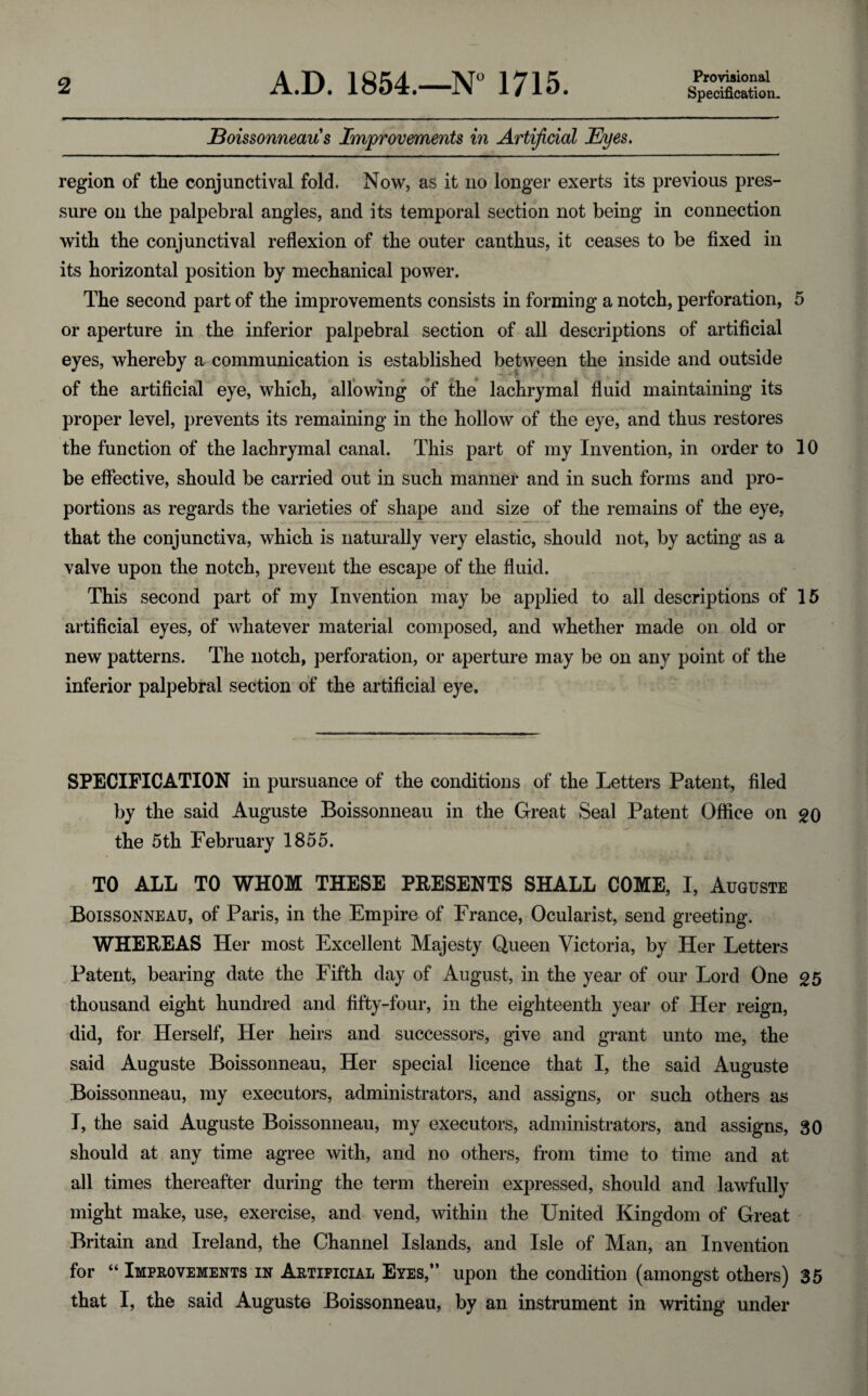 Provisional Specification* Boissonneaus Improvements in Artificial Eyes. region of the conjunctival fold. Now, as it no longer exerts its previous pres¬ sure on the palpebral angles, and its temporal section not being in connection with the conjunctival reflexion of the outer canthus, it ceases to be fixed in its horizontal position by mechanical power. The second part of the improvements consists in forming a notch, perforation, 5 or aperture in the inferior palpebral section of all descriptions of artificial eyes, whereby a communication is established between the inside and outside of the artificial eye, which, allowing of the lachrymal fluid maintaining its proper level, prevents its remaining in the hollow of the eye, and thus restores the function of the lachrymal canal. This part of my Invention, in order to 10 be effective, should be carried out in such manner and in such forms and pro¬ portions as regards the varieties of shape and size of the remains of the eye, that the conjunctiva, which is naturally very elastic, should not, by acting as a valve upon the notch, prevent the escape of the fluid. This second part of my Invention may be applied to all descriptions of 15 artificial eyes, of whatever material composed, and whether made on old or new patterns. The notch, perforation, or aperture may be on any point of the inferior palpebral section of the artificial eye. SPECIFICATION in pursuance of the conditions of the Letters Patent, filed by the said Auguste Boissonneau in the Great Seal Patent Office on go the 5th February 1855. TO ALL TO WHOM THESE PRESENTS SHALL COME, I, Auguste Boissonneau, of Paris, in the Empire of France, Ocularist, send greeting. WHEREAS Her most Excellent Majesty Queen Victoria, by Her Letters Patent, bearing date the Fifth day of August, in the year of our Lord One g5 thousand eight hundred and fifty-four, in the eighteenth year of Her reign, did, for Herself, Her heirs and successors, give and grant unto me, the said Auguste Boissonneau, Her special licence that I, the said Auguste Boissonneau, my executors, administrators, and assigns, or such others as I, the said Auguste Boissonneau, my executors, administrators, and assigns, 30 should at any time agree with, and no others, from time to time and at all times thereafter during the term therein expressed, should and lawfully might make, use, exercise, and vend, within the United Kingdom of Great Britain and Ireland, the Channel Islands, and Isle of Man, an Invention for “ Improvements in Artificial Eyes,” upon the condition (amongst others) 35 that I, the said Auguste Boissonneau, by an instrument in writing under