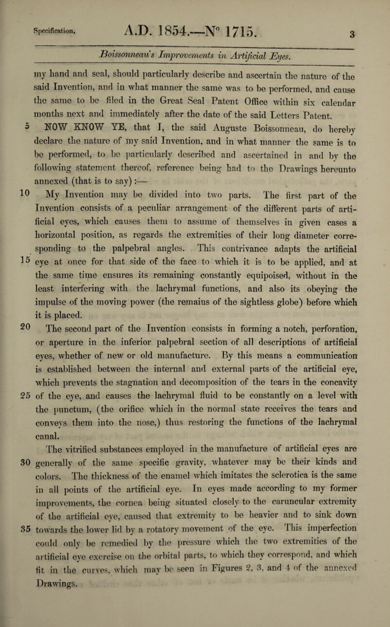 Boissonneau s Improvements in Artificial Eyes. my hand and seal, should particularly describe and ascertain the nature of the said Invention, and in what manner the same was to be performed, and cause the same to be filed in the Great Seal Patent Office within six calendar months next and immediately after the date of the said Letters Patent, 5 NOW KIIOW YE, that J, the said Auguste Boissonneau, do hereby declare the nature of my said Invention, and in what manner the same is to be performed, to be particularly described and ascertained in and by the c following statement thereof, reference being had to the Drawings hereunto annexed (that is to say):— 10 My Invention may be divided into two parts. The first part of the Invention consists of a peculiar arrangement of the different parts of arti¬ ficial eyes, which causes them to assume of themselves in given cases a horizontal position, as regards the extremities of their long diameter corre¬ sponding to the palpebral angles. This contrivance adapts the artificial 15 eye at once for that side of the face to which it is to be applied, and at the same time ensures its remaining constantly equipoised, without in the least interfering with the lachrymal functions, and also its obeying the impulse of the moving power (the remains of the sightless globe) before which it is placed. 20 The second part of the Invention consists in forming a notch, perforation, or aperture in the inferior palpebral section of all descriptions of artificial eyes, whether of new or old manufacture. By this means a communication is established between the internal and external parts of the artificial eye, which prevents the stagnation and decomposition of the tears in the concavity 25 of the eye, and causes the lachrymal fluid to be constantly on a level with the punctum, (the orifice which in the normal state receives the tears and conveys them into the nose,) thus restoring the functions of the lachrymal canal. The vitrified substances employed in the manufacture of artificial eyes are 30 generally of the same specific gravity, whatever may be their kinds and colors. The thickness of the enamel which imitates the sclerotica is the same in all points of the artificial eye. In eyes made according to my former improvements, the cornea being situated closely to the caruncular extremity of the artificial eye, caused that extremity to be heavier and to sink down 35 towards the lower lid by a rotatory movement of the eye. 1 his imperfection could only be remedied by the pressure which the two extremities of the artificial eye exercise on the orbital parts, to which they correspond, and which fit in the curves, which may be seen in Figures 2, 3, and 4 of the annexed Drawings.