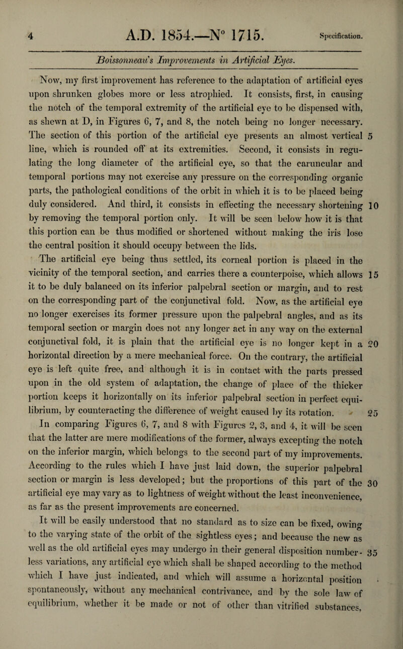 Eoissonneau's Improvements in Artificial Eyes. Now, my first improvement has reference to the adaptation of artificial eyes upon shrunken globes more or less atrophied. It consists, first, in causing the notch of the temporal extremity of the artificial eye to be dispensed with, as shewn at D, in Figures 6, 7, and 8, the notch being no longer necessary. The section of this portion of the artificial eye presents an almost vertical 5 line, which is rounded off at its extremities. Second, it consists in regu¬ lating the long diameter of the artificial eye, so that the caruncular and temporal portions may not exercise any pressure on the corresponding organic parts, the pathological conditions of the orbit in which it is to be placed being duly considered. And third, it consists in effecting the necessary shortening 10 by removing the temporal portion only. It will be seen below how it is that this portion can be thus modified or shortened without making the iris lose the central position it should occupy between the lids. The artificial eye being thus settled, its corneal portion is placed in the vicinity of the temporal section, and carries there a counterpoise, which allows 15 it to be duly balanced on its inferior palpebral section or margin, and to rest on the corresponding part of the conjunctival fold. Now, as the artificial eye no longer exercises its former pressure upon the palpebral angles, and as its temporal section or margin does not any longer act in any way on the external conjunctival fold, it is plain that the artificial eye is no longer kept in a 20 horizontal direction by a mere mechanical force. On the contrary, the artificial eye is left quite free, and although it is in contact with the parts pressed upon in the old system of adaptation, the change of place of the thicker portion keeps it horizontally on its inferior palpebral section in perfect equi¬ librium, by counteracting the difference of weight caused by its rotation. 25 In comparing Figures 6, 7, and 8 with Figures 2, 3, and 4, it will be seen that the latter are mere modifications of the former, always excepting the notch on the inferior margin, which belongs to the second part of my improvements. According to the rules which I have just laid down, the superior palpebral section or margin is less developed; but the proportions of this part of the 30 artificial eye may vary as to lightness of weight without the least inconvenience, as far as the present improvements are concerned. It will be easily understood that no standard as to size can be fixed, owin«- to the varying state of the orbit of the sightless eyes; and because the new as well as the old artificial eyes may undergo in their general disposition number- 35 less variations, any artificial eye which shall be shaped according to the method Aviiich I have just indicated, and which will assume a horizontal position spontaneously, without any mechanical contrivance, and by the sole law of equilibrium, whether it be made or not of other than vitrified substances,