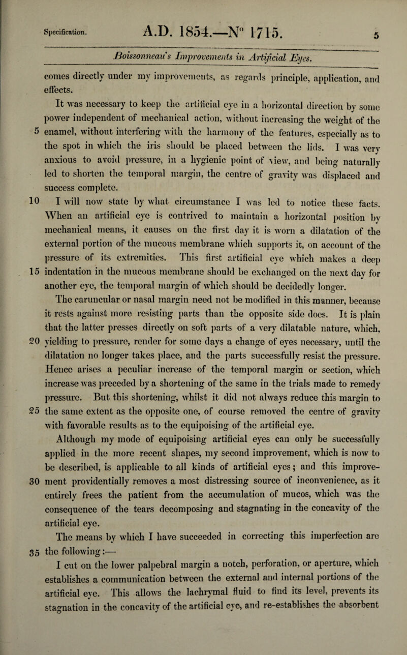 Boissonneau s Improvements in Artificial Eyes. comes directly under my improvements, as regards principle, application, and effects. It was necessary to keep the artificial eye in a horizontal direction by some power independent of mechanical action, without increasing the weight of the 5 enamel, without interfering with the harmony of the features, especially as to the spot in which the iris should be placed between the lids. I was very anxious to avoid pressure, in a hygienic point of view, and being naturally led to shorten the temporal margin, the centre of gravity was displaced and success complete. 10 I will now state by what circumstance I was led to notice these facts. When an artificial eye is contrived to maintain a horizontal position by mechanical means, it causes on the first day it is worn a dilatation of the external portion of the mucous membrane which supports it, on account of the pressure of its extremities. This first artificial eye which makes a deep 15 indentation in the mucous membrane should be exchanged on the next dav for another eye, the temporal margin of which should bo decidedly longer. The caruncular or nasal margin need not be modified in this manner, because it rests against more resisting parts than the opposite side does. It is plain that the latter presses directly on soft parts of a very dilatable nature, which, 20 yielding to pressure, render for some days a change of eyes necessary, until the dilatation no longer takes place, and the parts successfully resist the pressure. Hence arises a peculiar increase of the temporal margin or section, which increase was preceded by a shortening of the same in the trials made to remedy pressure. But this shortening, whilst it did not always reduce this margin to 25 the same extent as the opposite one, of course removed the centre of gravity with favorable results as to the equipoising of the artificial eye. Although my mode of equipoising artificial eyes can only be successfully applied in the more recent shapes, my second improvement, which is now to be described, is applicable to all kinds of artificial eyes; and this improve- 30 ment providentially removes a most distressing source of inconvenience, as it entirely frees the patient from the accumulation of mucos, which was the consequence of the tears decomposing and stagnating in the concavity of the artificial eye. The means by which I have succeeded in correcting this imperfection are 35 the following:— I cut on the lower palpebral margin a notch, perforation, or aperture, which establishes a communication between the external and internal portions of the artificial eye. This allows the lachrymal fluid to find its level, prevents its stagnation in the concavity of the artificial eye, and re-establishes the absorbent