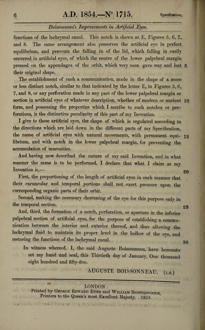 Boissonneau's Improvements in Artificial Eyes. functions of the lachrymal canal. This notch is shewn at E, Figures 5, 6, 7, and 8. The same arrangement also preserves the artificial eye in perfect equilibrium, and prevents the falling in of the lid, which falling in easily occurred in artificial eyes, of which the centre of the lower palpebral margin pressed on the appendages of the orbit, which very soon gave way and lost 5 their original shape. The establishment of such a communication, made in the shape of a more or less distinct notch, similar to that indicated by the letter E, in Figures 5, 6, 7, and 8, or any perforation made in any part of the lower palpebral margin or section in artificial eyes of whatever description, whether of modern or ancient 10 form, and possessing the properties which I ascribe to such notches or per¬ forations, is the distinctive peculiarity of this part of my Invention. I give to those artificial eyes, the shape of which is regulated according to the directions which are laid down in the different parts of my Specification, the name of artificial eyes with natural movements, with permanent equi- 15 librium, and with notch in the lower palpebral margin, for preventing the accumulation of mucosities. And having now described the nature of my said Invention, and in what manner the same is to be performed, I declare that what I claim as my Invention is,— First, the proportioning of the length of artificial eyes in such manner that their caruncular and temporal portions shall not exert pressure upon the corresponding organic parts of their orbit. Second, making the necessary shortening of the eye for this purpose only in the temporal section. And, third, the formation of a notch, perforation, or aperture in the inferior palpebral section of artificial eyes, for the purpose of establishing a commu¬ nication between the interior and exterior thereof, and thus allowing the lachrymal fluid to maintain its proper level in the hollow of the eye, and restoring the functions of the lachrymal canal. In witness whereof, I, the said Auguste Boissonneau, have hereunto set my hand and seal, this Thirtieth day of January, One thousand eight hundred and fifty-five. AUGUSTE BOISSONNEAU. (l.s.) 20 25 30 LONDON : Printed by George Edward Eyre and William Spottiswoode. Printers to the Queens most Excellent Majesty. 1855.