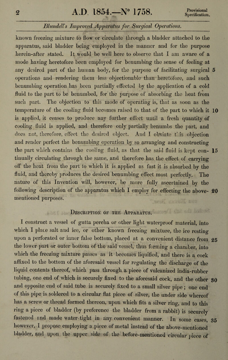 Provisional Specification. Blundell's Improved Apparatus for Surgical Operations. known freezing mixture to flow or circulate tlirougli a bladder attached to the apparatus, said bladder being employed in the manner and for the purpose herein-after stated. It would be well here to observe that I am aware of a mode having heretofore been employed for benumbing the sense of feeling at any desired part of the human body, for the purpose of facilitating surgical 5 operations and rendering them less objectionable than heretofore, and such benumbing operation has been partially effected by the application of a cold • fluid to the part to be benumbed, for the purpose of absorbing the heat from such part. The objection to this mode of operating is, that as soon as the temperature of the cooling fluid becomes raised to that of the part to which it 10 is applied, it ceases to produce any further effect until a fresh quantity of cooling fluid is applied, and therefore only partially benumbs the part, and does not, therefore, effect the desired object. And I obviate this objection and render perfect the benumbing operation by so arranging and constructing the part which contains the cooling fluid, as that the said fluid is kept con- 15 tinually circulating through the same, and therefore has the effect of carrying off the heat from the part to which it is applied as fast it is absorbed by the fluid, and thereby produces the desired benumbing effect most perfectly. The nature of this Invention will, however, be more fully ascertained by the following description of the apparatus which I employ for effecting the above- 20 mentioned purposes. Description of tiie Apparatus. I construct a vessel of gutta percha or other light waterproof material, into which I place salt and ice, or other known freezing mixture, the ice resting upon a perforated or inner false bottom, placed at a convenient distance from 25 the lower part or outer bottom of the said vessel, thus forming a chamber, into which the freezing mixture passes as it becomes liquified, and there is a cock affixed to the bottom of the aforesaid vessel for regulating the discharge of the liquid contents thereof, which pass through a piece of vulcanized india-rubber tubing, one end of which is securely fixed to the aforesaid cock, and the other 30 and opposite end of said tube is securely fixed to a small silver pipe; one end of this pipe is soldered to a circular flat piece of silver, the under side whereof has a screw or thread formed thereon, upon which fits a silver ring, and to this ring a piece of bladder (by preference the bladder from a rabbit) is securely fastened and made water tight in any convenient manner. In some cases, 35 however, I propose employing a piece of metal instead of the above-mentioned bladder, and upon the upper side of the before-mentioned circular piece of