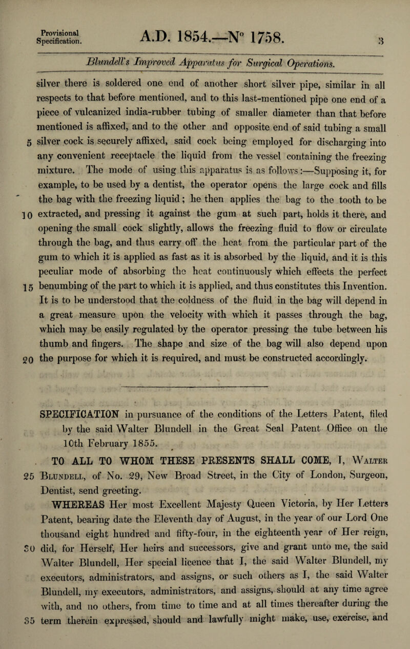 Provisional Specification. A.D. 1854.—N° 1758. 3 Blundell's Improved Apparatus for Surgical Operations. silver there is soldered one end of another short silver pipe, similar in all respects to that before mentioned, and to this last-mentioned pipe one end of a piece of vulcanized india-rubber tubing of smaller diameter than that before mentioned is affixed, and to the other and opposite end of said tubing a small 5 silver cock is securely affixed, said cock being employed for discharging into any convenient receptacle the liquid from the vessel containing the freezing mixture. The mode of using this apparatus is as follows:—Supposing it, for example, to be used by a dentist, the operator opens the large cock and fills the bag with the freezing liquid; he then applies the bag to the tooth to be ] o extracted, and pressing it against the gam at such part, holds it there, and opening the small cock slightly, allows the freezing fluid to flow or circulate through the bag, and thus carry off the heat from the particular part of the gum to which it is applied as fast as it is absorbed by the liquid, and it is this peculiar mode of absorbing the heat continuously which effects the perfect 15 benumbing of the part to which it is applied, and thus constitutes this Invention. It is to be understood that the coldness of the fluid in the bag will depend in a great measure upon the velocity with which it passes through the bag, which may be easily regulated by the operator pressing the tube between his thumb and fingers. The shape and size of the bag will also depend upon 2Q the purpose for which it is required, and must be constructed accordingly. SPECIFICATION in pursuance of the conditions of the Letters Patent, filed by the said Walter Blundell in the Great Seal Patent Office on the 10th February 1855. TO ALL TO WHOM THESE PEESENTS SHALL COME, I, Walter 25 Blundell, of No. 29, New Broad Street, in the City of London, Surgeon, Dentist, send greeting. WHEEEAS Her most Excellent Majesty Queen Victoria, by Her Letters Patent, bearing date the Eleventh day of August, in the year of our Lord One thousand eight hundred and fifty-four, in the eighteenth year of Her reign, SO did, for Herself, Her heirs and successors, give and grant unto me, the said Walter Blundell, Her special licence that I, the said Walter Blundell, my executors, administrators, and assigns, or such others as I, the said Walter Blundell, my executors, administrators, and assigns, should at any time agree with, and no others, from time to time and at all times thereafter during the 35 term therein expressed, should and lawfully might make, use, exercise, and