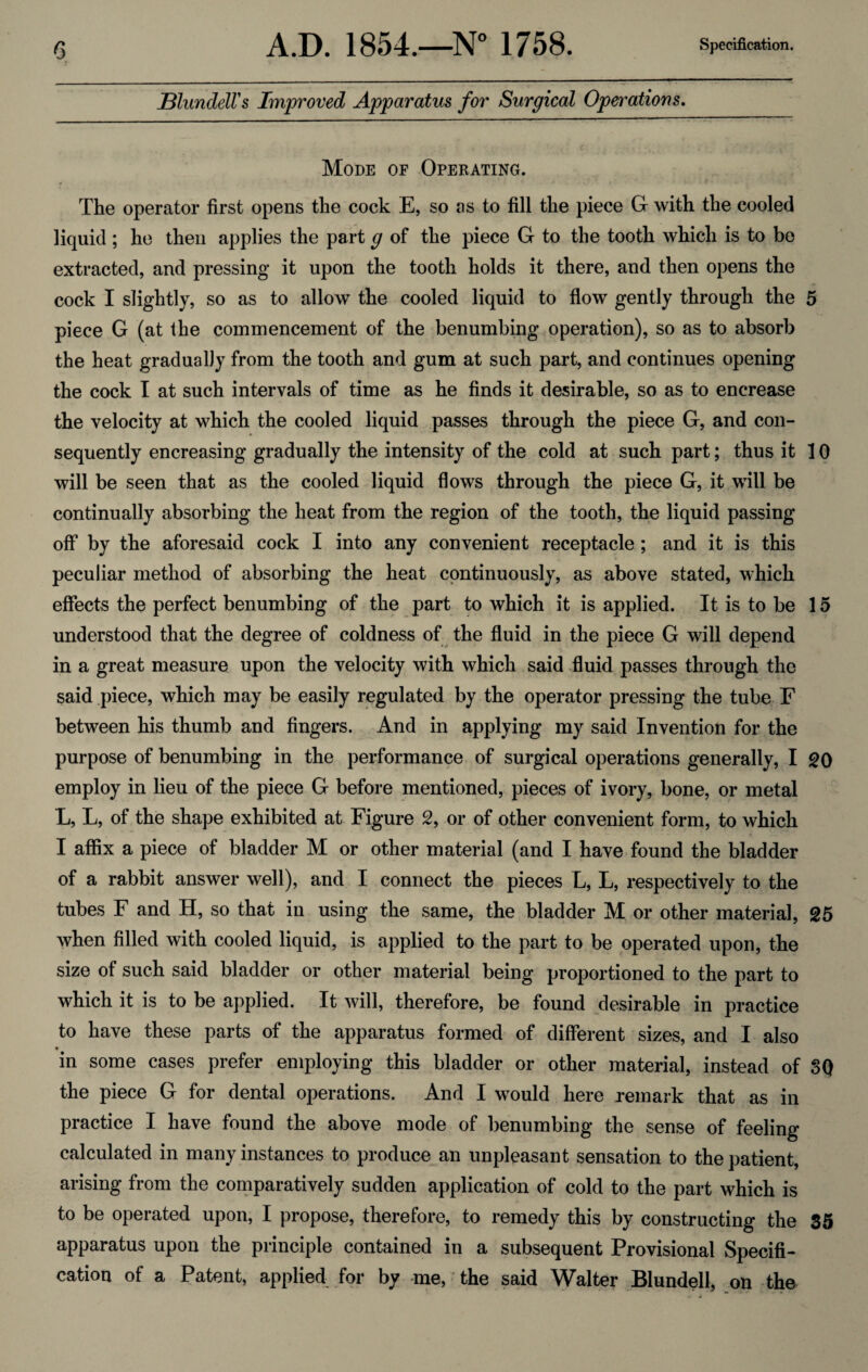 Blundell's Improved Apparatus for Surgical Operations. Mode of Operating. The operator first opens the cock E, so as to fill the piece G with the cooled liquid ; he then applies the part g of the piece G to the tooth which is to be extracted, and pressing it upon the tooth holds it there, and then opens the cock I slightly, so as to allow the cooled liquid to flow gently through the 5 piece G (at the commencement of the benumbing operation), so as to absorb the heat gradually from the tooth and gum at such part, and continues opening the cock I at such intervals of time as he finds it desirable, so as to encrease the velocity at which the cooled liquid passes through the piece G, and con¬ sequently encreasing gradually the intensity of the cold at such part; thus it 10 will be seen that as the cooled liquid flows through the piece G, it will be continually absorbing the heat from the region of the tooth, the liquid passing off by the aforesaid cock I into any convenient receptacle ; and it is this peculiar method of absorbing the heat continuously, as above stated, which effects the perfect benumbing of the part to which it is applied. It is to be 15 understood that the degree of coldness of the fluid in the piece G will depend in a great measure upon the velocity with which said fluid passes through the said piece, which may be easily regulated by the operator pressing the tube F between his thumb and fingers. And in applying my said Invention for the purpose of benumbing in the performance of surgical operations generally, I 20 employ in lieu of the piece G before mentioned, pieces of ivory, bone, or metal L, L, of the shape exhibited at Figure 2, or of other convenient form, to which I affix a piece of bladder M or other material (and I have found the bladder of a rabbit answer well), and I connect the pieces L, L, respectively to the tubes F and H, so that in using the same, the bladder M or other material, 25 when filled with cooled liquid, is applied to the part to be operated upon, the size of such said bladder or other material being proportioned to the part to which it is to be applied. It will, therefore, be found desirable in practice to have these parts of the apparatus formed of different sizes, and I also • in some cases prefer employing this bladder or other material, instead of 3Q the piece G for dental operations. And I would here remark that as in practice I have found the above mode of benumbing the sense of feeling calculated in many instances to produce an unpleasant sensation to the patient, arising from the comparatively sudden application of cold to the part which is to be operated upon, I propose, therefore, to remedy this by constructing the 35 apparatus upon the principle contained in a subsequent Provisional Specifi¬ cation of a Patent, applied for by me, the said Walter Blundell, on the
