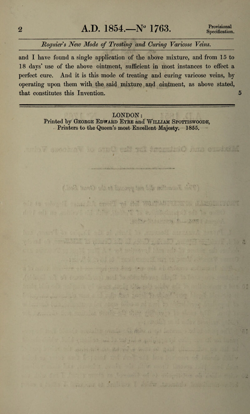 Provisional Specification. Roguiers Nevj Mode of Treating and Curing Varicose Veins. ;JjL \ y'y. i(i' {f and I have found a single application of the above mixture, and from 15 to 18 days’ use of the above ointment, sufficient in most instances to effect a perfect cure. And it is this mode of treating and curing varicose veins, by operating upon them with the said mixture and ointment, as above stated, that constitutes this Invention. 5 LONDON: Printed by George Edward Eyre and William Spottiswoode, Printers to the Queen's most Excellent Majesty. 1855.