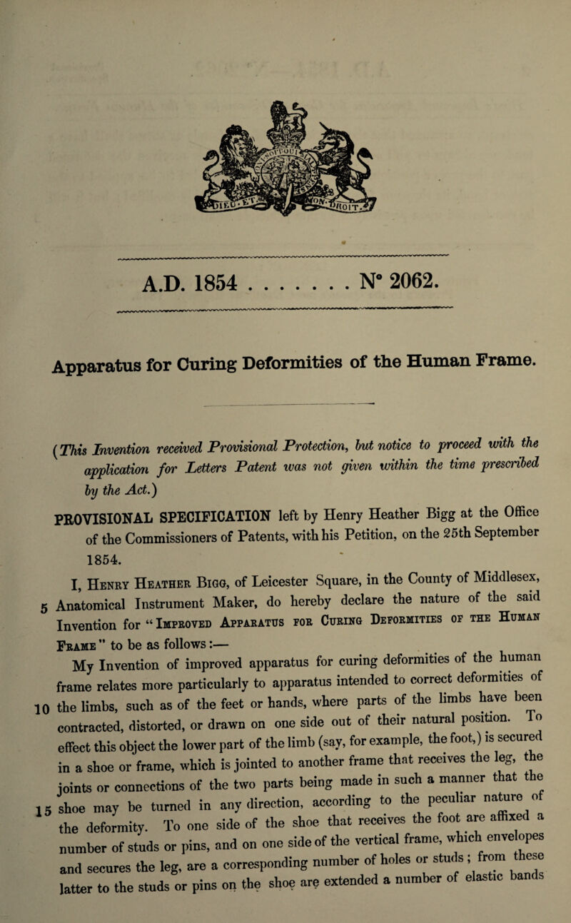 Apparatus for Curing Deformities of the Human Frame. (This Invention received Provisional Protection, but notice to proceed with the application for Letters Patent was not given within the time prescribed by the Act.) PROVISIONAL SPECIFICATION left by Henry Heather Bigg at the Office of the Commissioners of Patents, with his Petition, on the 25th September 1854. I, Henry Heather Bigg, of Leicester Square, in the County of Middlesex, 5 Anatomical Instrument Maker, do hereby declare the nature of the said Invention for “ Improved Apparatus por Curing Deformities of the Human Frame ” to be as follows:— My Invention of improved apparatus for curing deformities of the human frame relates more particularly to apparatus intended to correct deformities of 10 the limbs, such as of the feet or hands, where parts of the limbs have been contracted, distorted, or drawn on one side out of their natural position. o effect this object the lower part of the limb (say, for example, the foot,) is secured in a shoe or frame, which is jointed to another frame that receives the leg, the joints or connections of the two parts being made in such a manner that the 15 shoe may be turned in any direction, according to the peculiar nature <> the deformity. To one side of the shoe that receives the foot are affixed a number of studs or pins, and on one side of the vertical frame, which enve opes and secures the leg, are a corresponding number of holes or studs ; from these latter to the studs or pins on the shoe are extended a number of elastic bands