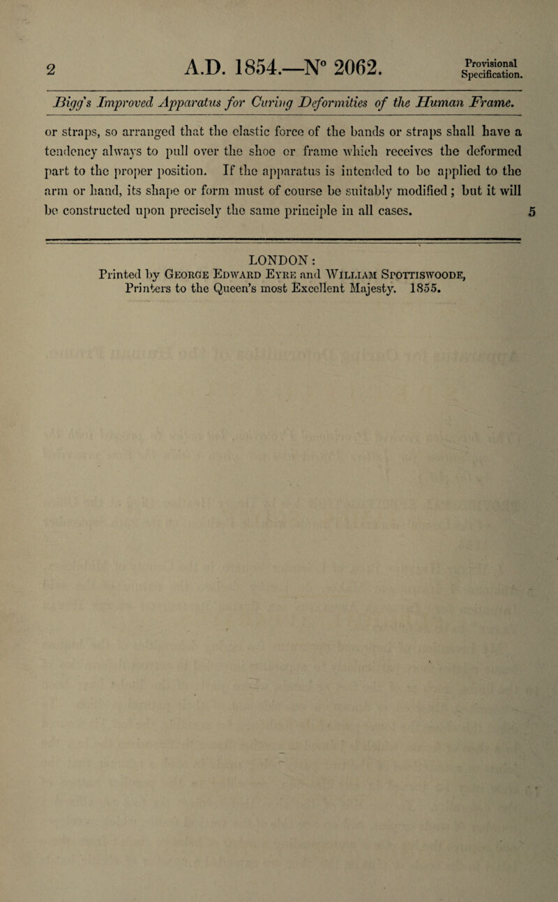 Specification. Bigg's Improved Apparatus for Curing Deformities of the Human Frame. or straps, so arranged that the elastic force of the bands or straps shall have a tendency always to pull over the shoe or frame which receives the deformed part to the proper position. If the apparatus is intended to be applied to the arm or hand, its shape or form must of course be suitably modified ; but it will be constructed upon precisely the same principle in all cases. 5 LONDON: Printed by George Edward Eyre and William SroTTiswooDE,