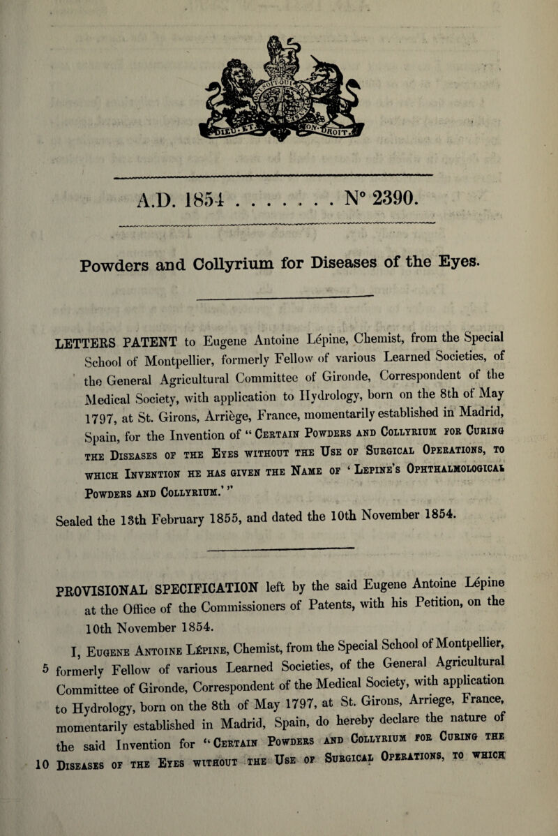 Powders and Collyrium for Diseases of the Eyes. LETTERS PATENT to Eugene Antoine Lepine, Chemist, from the Special School of Montpellier, formerly Fellow of various Learned Societies, of the General Agricultural Committee of Gironde, Correspondent ot the Medical Society, with application to Hydrology, born on the 8th ot May 1797, at St. Girons, Arriege, France, momentarily established in Madrid, Spain, for the Invention of “ Certain Powders and Collyrium for Curing the Diseases of the Eyes without the Use of Surgical Operations, to which Invention he has given the Name of ‘ Lepine’s Ophthalmological Powders and Collyrium/ 5 Sealed the 13th February 1855, and dated the 10th November 1854. PROVISIONAL SPECIFICATION left by the said Eugene Antoine Lepine at the Office of the Commissioners of Patents, with his Petition, on the 10th November 1854. I Eugene Antoine Lupine, Chemist, from the Special School of Montpellier, 5 formerly Fellow of various Learned Societies, of the General Agricultural Committee of Gironde, Correspondent of the Medical Society, with application to Hydrology, born on the 8th of May 1797, at St. Girons, Arriege, France momentarily established in Madrid, Spain, do hereby declare the nature of the said Invention for “Certain Powders and Collyrium for Curing tee 10 Diseases of the Eyes without the Use of Surgical Operations, to which