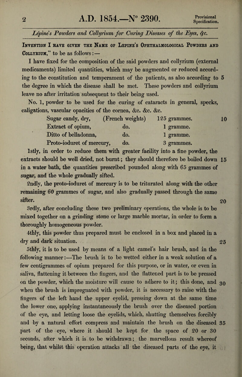 Specification. Lepines Powders and Collyrium for Curing Diseases of the Eyes, $c. Invention I have given the Name of Lepine’s Ophthalmoiogical Powders and Collyrium,” to be as follows:— I have fixed for the composition of the said powders and collyrium (external medicaments) limited quantities, which may be augmented or reduced accord¬ ing to the constitution and temperament of the patients, as also according to 5 the degree in which the disease shall be met. These powders and collyrium leave no after irritation subsequent to their being used. No. 1, powder to be used for the curing of cataracts in general, specks, caligations, vascular opacities of the cornea, &c. &c. &c. Sugar candy, dry, (French weights) 125 grammes. 10 Extract of opium, do. 1 gramme. Ditto of belladonna, do. 1 gramme. Proto-ioduret of mercury, do. 3 grammes. lstly, in order to reduce them with greater facility into a fine powder, the extracts should be well dried, not burnt; they should therefore be boiled down 15 in a water bath, the quantities prescribed pounded along with 65 grammes of sugar, and the whole gradually sifted. 2ndly, the proto-ioduret of mercury is to be triturated along with the other remaining 60 grammes of sugar, and also gradually passed through the same sifter. 20 3rdly, after concluding these two preliminary operations, the whole is to be mixed together on a grinding stone or large marble mortar, in order to form a thoroughly homogeneous powder. 4thly, this powder thus prepared must be enclosed in a box and placed in a dry and dark situation. 25 5thly, it is to be used by means of a light camel's hair brush, and in the following manner:—The brush is to be wetted either in a weak solution of a few centigrammes of opium prepared for this purpose, or in water, or even in saliva, flattening it between the fingers, and the flattened part is to be pressed on the powder, which the moisture will cause to adhere to it; this done, and 30 when the brush is impregnated with powder, it is necessary to raise with the fingers of the left hand the upper eyelid, pressing down at the same time the lower one, applying instantaneously the brush over the diseased portion of the eye, and letting loose the eyelids, which, shutting themselves forcibly and by a natural effort compress and maintain the brush on the diseased 35 part of the eye, where it should be kept for the space of 20 or 30 seconds, after which it is to be withdrawn; the marvellous result whereof 4 t ; 1 t being, that whilst this operation attacks all the diseased parts of the eye, it