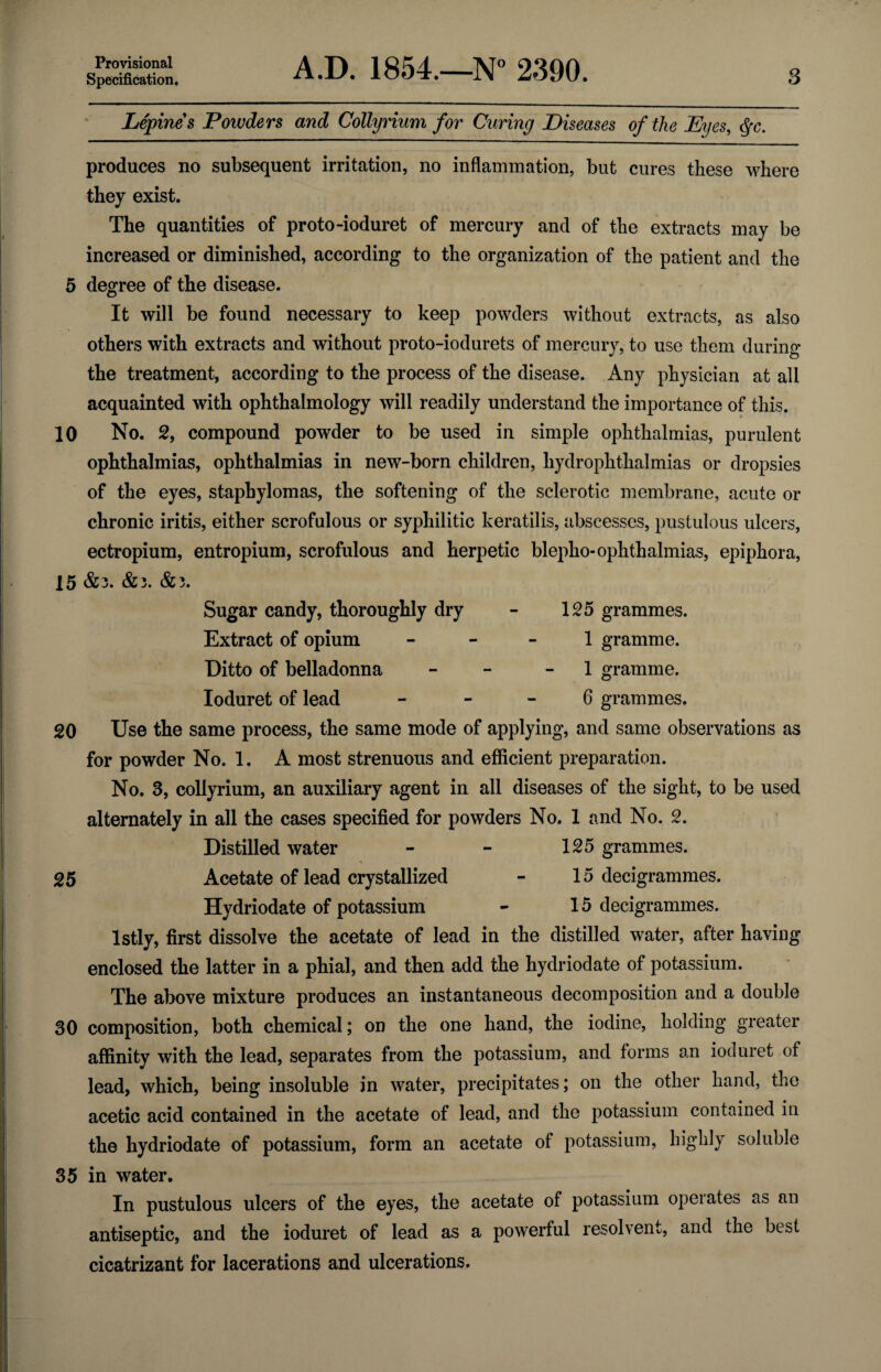 Provisional Specification. A.D. 1854.—N° 2390. 3 Lepines Powders and CoUyrium for Curing Diseases of the Eyes, §c. produces no subsequent irritation, no inflammation, but cures these where they exist. The quantities of proto-ioduret of mercury and of the extracts may be increased or diminished, according to the organization of the patient and the 5 degree of the disease. It will be found necessary to keep powders without extracts, as also others with extracts and without proto-iodurets of mercury, to use them during the treatment, according to the process of the disease. Any physician at all acquainted with ophthalmology will readily understand the importance of this. 10 No. 2, compound powder to be used in simple ophthalmias, purulent ophthalmias, ophthalmias in new-born children, hy dr ophthalmias or dropsies of the eyes, staphylomas, the softening of the sclerotic membrane, acute or chronic iritis, either scrofulous or syphilitic keratilis, abscesses, pustulous ulcers, ectropium, entropium, scrofulous and herpetic blepho- ophthalmias, epiphora, 15 &3. &3. &3. Sugar candy, thoroughly dry - 125 grammes. Extract of opium 1 gramme. Ditto of belladonna - 1 gramme. Ioduret of lead 6 grammes. 20 Use the same process, the same mode of applying, and same observations as for powder No. 1. A most strenuous and efficient preparation. No. 3, collyrium, an auxiliary agent in all diseases of the sight, to be used alternately in all the cases specified for powders No. 1 and No. 2. Distilled water - - 125 grammes. 25 Acetate of lead crystallized - 15 decigrammes. Hydriodate of potassium - 15 decigrammes. lstly, first dissolve the acetate of lead in the distilled water, after having enclosed the latter in a phial, and then add the hydriodate of potassium. The above mixture produces an instantaneous decomposition and a double 30 composition, both chemical; on the one hand, the iodine, holding greater affinity with the lead, separates from the potassium, and forms an ioduret of lead, which, being insoluble in water, precipitates; on the other hand, the acetic acid contained in the acetate of lead, and the potassium contained in the hydriodate of potassium, form an acetate of potassium, highly soluble 35 in water. In pustulous ulcers of the eyes, the acetate of potassium operates as an antiseptic, and the ioduret of lead as a powerful resolvent, and the best cicatrizant for lacerations and ulcerations.