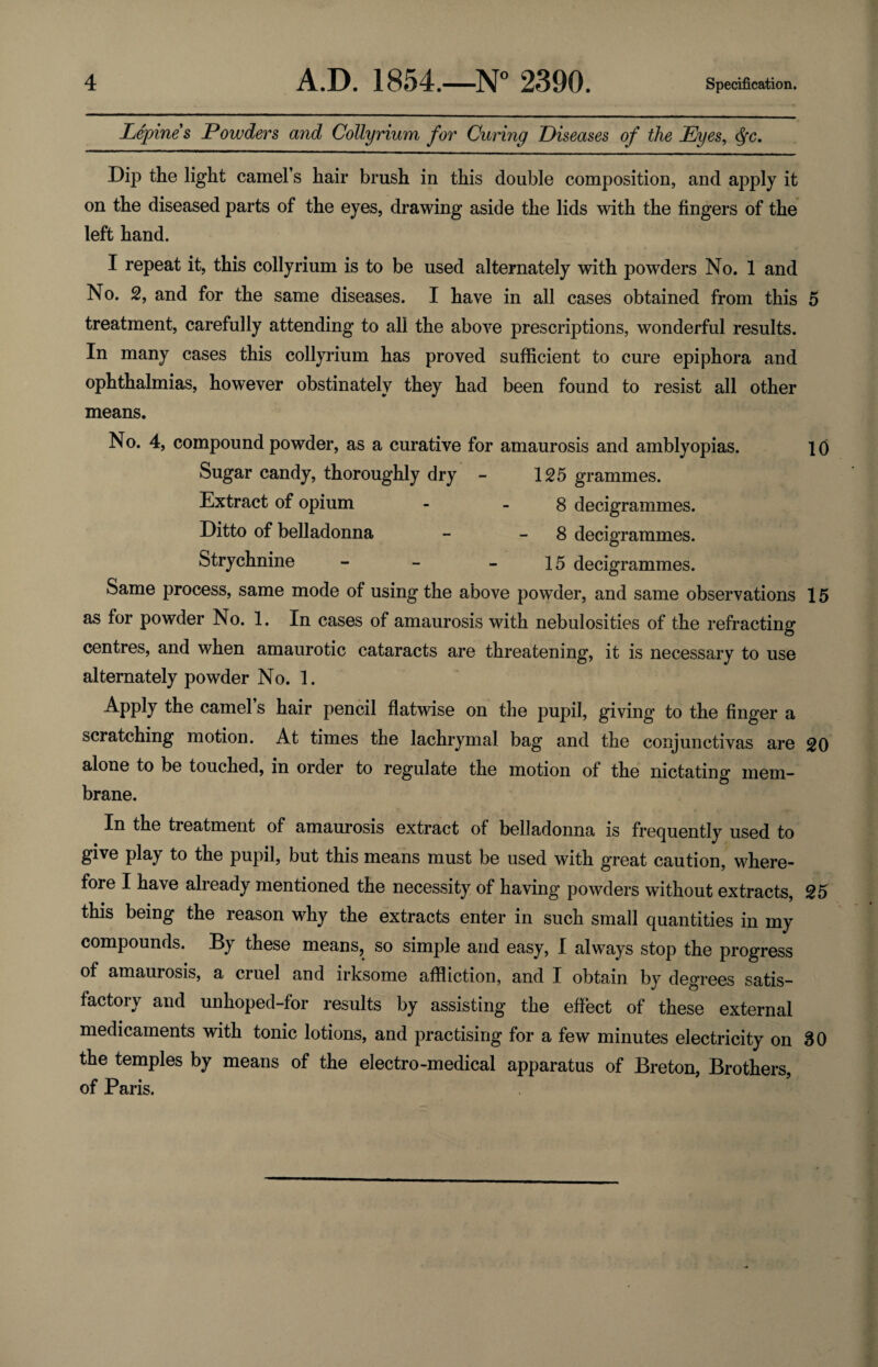 Lepines Powders and Collyrium for Curing Diseases of the Eyes, <§c. Dip the light camel’s hair brush in this double composition, and apply it on the diseased parts of the eyes, drawing aside the lids with the fingers of the left hand. I repeat it, this collyrium is to be used alternately with powders No. 1 and No. 2, and for the same diseases. I have in all cases obtained from this 5 treatment, carefully attending to all the above prescriptions, wonderful results. In many cases this collyrium has proved sufficient to cure epiphora and ophthalmias, however obstinately they had been found to resist all other means. No. 4, compound powder, as a curative for amaurosis and amblyopias. 10 Sugar candy, thoroughly dry - 125 grammes. Extract of opium - 8 decigrammes. Ditto of belladonna - 8 decigrammes. Strychnine - - 15 decigrammes. Same process, same mode of using the above powder, and same observations 15 as for powder No. 1. In cases of amaurosis with nebulosities of the refracting centres, and when amaurotic cataracts are threatening, it is necessary to use alternately powder No. 1. Apply the camel’s hair pencil flatwise on the pupil, giving to the finger a scratching motion. At times the lachrymal bag and the conjunctivas are 20 alone to be touched, in order to regulate the motion of the nictating mem¬ brane. In the treatment of amaurosis extract of belladonna is frequently used to give play to the pupil, but this means must be used with great caution, where¬ fore I have already mentioned the necessity of having powders without extracts, 25 this being the reason why the extracts enter in such small quantities in my compounds. By these means, so simple and easy, I always stop the progress of amaurosis, a cruel and irksome affliction, and I obtain by degrees satis¬ factory and unhoped-for results by assisting the effect of these external medicaments with tonic lotions, and practising for a few minutes electricity on 30 the temples by means of the electro-medical apparatus of Breton, Brothers, of Paris.