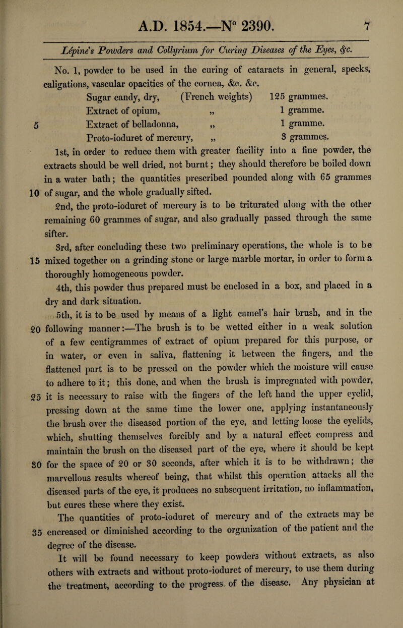 JLepines Powders and Collyrium for Curing Diseases of the Eyes, <SfC. 5) 125 grammes. 1 gramme. 1 gramme. 3 grammes. No. 1, powder to be used in the curing of cataracts in general, specks, caligations, vascular opacities of tbe cornea, &c. &c. Sugar candy, dry, (French weights) Extract of opium, 5 Extract of belladonna, Proto-ioduret of mercury, 1st, in order to reduce them with greater facility into a fine powder, the extracts should be well dried, not burnt; they should therefore be boiled down in a water bath; the quantities prescribed pounded along with 65 grammes 10 of sugar, and the whole gradually sifted. 2nd, the proto-ioduret of mercury is to be triturated along with the other remaining 60 grammes of sugar, and also gradually passed through the same sifter. 3rd, after concluding these two preliminary operations, the whole is to be 15 mixed together on a grinding stone or large marble mortar, in order to forma thoroughly homogeneous powder. 4th, this powder thus prepared must be enclosed in a box, and placed in a dry and dark situation. 5th, it is to be used by means of a light camel’s hair brush, and in the 20 following manner:—The brush is to be vetted either in a weak solution of a few centigrammes of extract of opium prepared for this purpose, or in water, or even in saliva, flattening it between the fingers, and the flattened part is to be pressed on the powder which the moisture will cause to adhere to it; this done, and when the brush is impregnated with powder, 25 it is necessary to raise with the fingers of the left hand the upper eyelid, pressing down at the same time the lower one, appl)ing instantaneously the brush over the diseased portion of the eye, and letting loose the eyelids, which, shutting themselves forcibly and by a natural effect compress and maintain the brush on the diseased part of the eye, where it should be kept 30 for the space of 20 or 30 seconds, after which it is to be withdrawn; the marvellous results whereof being, that wThilst this operation attacks all the diseased parts of the eye, it produces no subsequent irritation, no inflammation, but cures these w’here they exist. The quantities of proto-ioduret of mercury and of the extracts may be 35 encreased or diminished according to the organization of the patient and the degree of the disease. It will be found necessary to keep powders without extracts, as also others with extracts and without proto-ioduret of mercury, to use them during the treatment, according to the progress of the disease. Any physician at