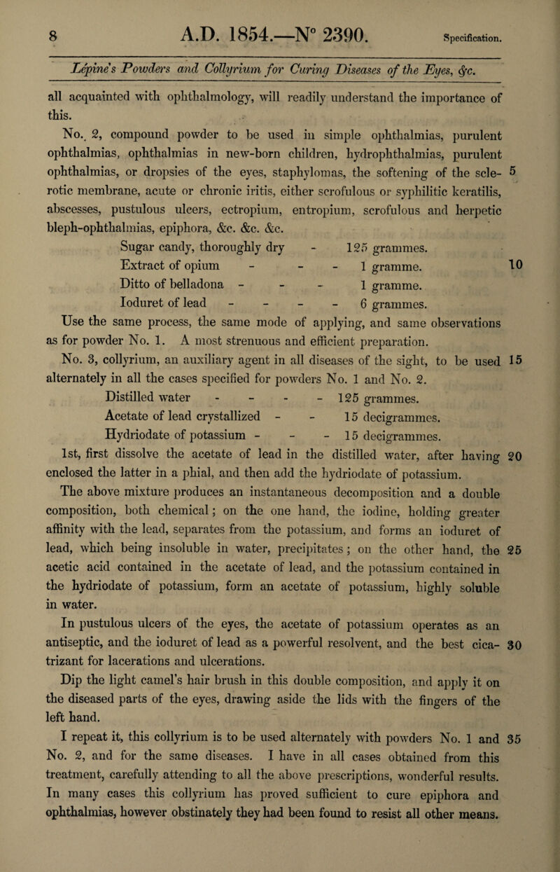 Lepines Powders and Collyrium for Curing Diseases of the Eyes, $c. all acquainted with ophthalmology, will readily understand the importance of this. No. 2, compound powder to be used in simple ophthalmias, purulent ophthalmias, ophthalmias in new-born children, hydrophthalmias, purulent ophthalmias, or dropsies of the eyes, staphylomas, the softening of the scle- 5 . j rotic membrane, acute or chronic iritis, either scrofulous or syphilitic keratilis, abscesses, pustulous ulcers, ectropium, entropium, scrofulous and herpetic bleph-ophthalmias, epiphora, &c. &c. &c. Sugar candy, thoroughly dry - 125 grammes. Extract of opium - 1 gramme. 10 Ditto of belladona - 1 gramme. Ioduret of lead 6 grammes. Use the same process, the same mode of applying, and same observations as for powder No. 1. A most strenuous and efficient preparation. No. 3, collyrium, an auxiliary agent in all diseases of the sight, to be used 15 alternately in all the cases specified for powders No. 1 and No. 2. Distilled water - - - 125 grammes. Acetate of lead crystallized - - 15 decigrammes. Hydriodate of potassium - - - 15 decigrammes. 1st, first dissolve the acetate of lead in the distilled water, after having 20 enclosed the latter in a phial, and then add the hydriodate of potassium. The above mixture produces an instantaneous decomposition and a double composition, both chemical; on the one hand, the iodine, holding greater affinity with the lead, separates from the potassium, and forms an ioduret of lead, which being insoluble in water, precipitates ; on the other hand, the 25 acetic acid contained in the acetate of lead, and the potassium contained in the hydriodate of potassium, form an acetate of potassium, highly soluble in water. In pustulous ulcers of the eyes, the acetate of potassium operates as an antiseptic, and the ioduret of lead as a powerful resolvent, and the best cica- 30 trizant for lacerations and ulcerations. Dip the light camel’s hair brush in this double composition, and applv it on the diseased parts of the eyes, drawing aside the lids with the fingers of the left hand. I repeat it, this collyrium is to be used alternately with powders No. 1 and 35 No. 2, and for the same diseases. I have in all cases obtained from this treatment, carefully attending to all the above prescriptions, wonderful results. In many cases this collyrium has proved sufficient to cure epiphora and ophthalmias, however obstinately they had been found to resist all other means*