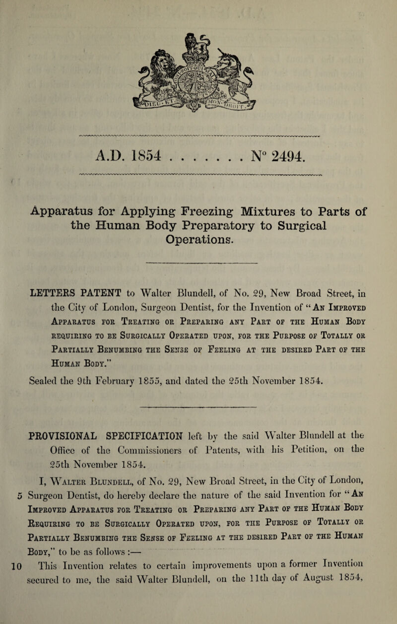 A.D. 1854 N° 2494. Apparatus for Applying Freezing Mixtures to Parts of the Human Body Preparatory to Surgical Operations. LETTERS PATENT to Walter Blundell, of No. 29, New Broad Street, in the City of London, Surgeon Dentist, for the Invention of “An Improved Apparatus for Treating or Preparing any Part of the Human Body REQUIRING TO BE SURGICALLY OPERATED UPON, FOR THE PURPOSE OF TOTALLY OR Partially Benumbing the Sense of Feeling at the desired Part of the Human Body.” Sealed the 9th February 1855, and dated the 25th November 1854. PROVISIONAL SPECIFICATION left by the said Walter Blundell at the Office of the Commissioners of Patents, with his Petition, on the 25th November 1854. I, Walter Blundell, of No. 29, New Broad Street, in the City of London, 5 Surgeon Dentist, do hereby declare the nature of the said Invention for “An Improved Apparatus for Treating or Preparing any Part of the Human Body Requiring to be Surgically Operated upon, for the Purpose of Totally or Partially Benumbing the Sense of Feeling at the desired Part of the Human Body,” to be as follows :— 10 This Invention relates to certain improvements upon a former Invention secured to me, the said Walter Blundell, on the 11th day of August 1854,