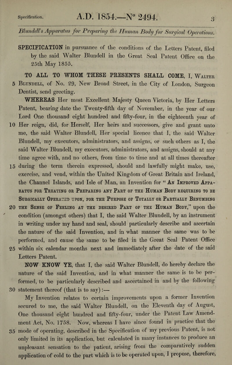 Blundells Apparatus for Preparing the Human Body for Surgical Operations. SPECIFICATION in pursuance of the conditions of the Letters Patent, filed by the said Walter Blundell in the Great Seal Patent Office on the 25th May 1855. TO ALL TO WHOM THESE PRESENTS SHALL COME, I, Walter 5 Blundell, of No. 29, New Broad Street, in the City of London, Surgeon Dentist, send greeting. WHEREAS Her most Excellent Majesty Queen Victoria, by Her Letters Patent, bearing date the Twenty-fifth day of November, in the year of our Lord One thousand eight hundred and fifty-four, in the eighteenth year of 10 Her reign, did, for Herself, Her heirs and successors, give and grant unto me, the said Walter Blundell, Her special licence that I, the said Walter Blundell, my executors, administrators, and assigns, or such others as I, the said Walter Blundell, my executors, administrators, and assigns, should at any time agree with, and no others, from time to time and at all times thereafter 15 during the term therein expressed, should and lawfully might make, use, exercise, and vend, within the United Kingdom of Great Britain and Ireland, the Channel Islands, and Isle of Man, an Invention for “ An Improved Appa¬ ratus for Treating or Preparing any Part of the Human Body requiring to be Surgically Operated upon, for the Purpose of Totally or Partially Benumbing 20 the Sense of Feeling at the desired Part of the Human Body,” upon the condition (amongst others) that I, the said Walter Blundell, by an instrument in writing under my hand and seal, should particularly describe and ascertain the nature of the said Invention, and in what manner the same was to be performed, and cause the same to be filed in the Great Seal Patent Office 25 within six calendar months next and immediately after the date of the said Letters Patent. NOW KNOW YE, that I, the said Walter Blundell, do hereby declare the nature of the said Invention, and in what manner the same is to be per- formed, to be particularly described and ascertained in and by the following 30 statement thereof (that is to say):— My Invention relates to certain improvements upon a former Invention secured to me, the said Walter Blundell, on the Eleventh day of August, One thousand eight hundred and fifty-four, under the Patent Law Amend¬ ment Act, No. 1758. Now, whereas I have since found in practice that the 35 mode of operating, described in the Specification of my previous Patent, is not only limited in its application, but calculated in many instances to produce an unpleasant sensation to the patient, arising from the comparatively sudden application of cold to the part which is to be operated upon, I propose, therefore,