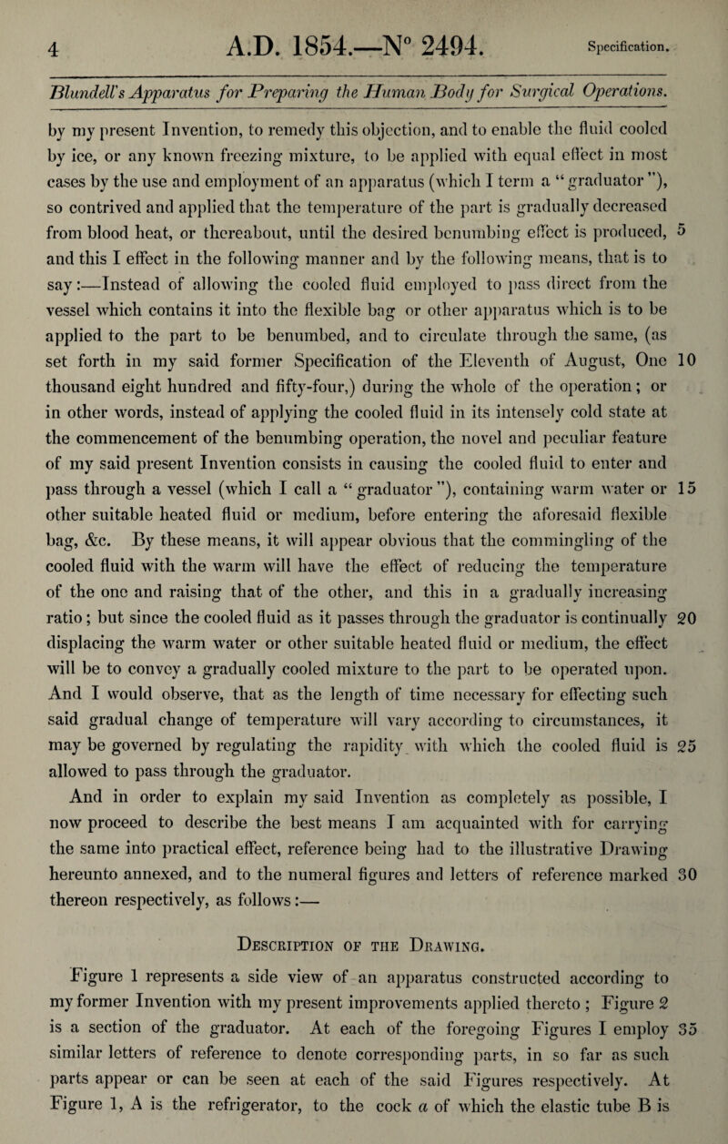 Blundell's Apparatus for Preparing the Human Body for Surgical Operations. by my present Invention, to remedy this objection, and to enable the fluid cooled by ice, or any known freezing mixture, to be applied with equal effect in most cases by the use and employment of an apparatus (which 1 term a “ graduator ”), so contrived and applied that the temperature of the part is gradually decreased from blood heat, or thereabout, until the desired benumbing effect is produced, 5 and this I effect in the following manner and by the following means, that is to say:—-Instead of allowing the cooled fluid employed to pass direct from the vessel which contains it into the flexible bag or other apparatus which is to be applied to the part to be benumbed, and to circulate through the same, (as set forth in my said former Specification of the Eleventh of August, One 10 thousand eight hundred and fifty-four,) during the whole of the operation; or in other words, instead of applying the cooled fluid in its intensely cold state at the commencement of the benumbing operation, the novel and peculiar feature of my said present Invention consists in causing the cooled fluid to enter and pass through a vessel (which I call a “graduator”), containing warm water or 15 other suitable heated fluid or medium, before entering the aforesaid flexible bag, &c. By these means, it will appear obvious that the commingling of the cooled fluid with the warm will have the effect of reducing the temperature of the one and raising that of the other, and this in a gradually increasing ratio; but since the cooled fluid as it passes through the graduator is continually 20 displacing the warm water or other suitable heated fluid or medium, the effect will be to convey a gradually cooled mixture to the part to be operated upon. And I would observe, that as the length of time necessary for effecting such said gradual change of temperature will vary according to circumstances, it may be governed by regulating the rapidity with which the cooled fluid is 25 allowed to pass through the graduator. And in order to explain my said Invention as completely as possible, I now proceed to describe the best means I am acquainted with for carrying the same into practical effect, reference being had to the illustrative Drawing hereunto annexed, and to the numeral figures and letters of reference marked 30 thereon respectively, as follows:— Description of the Drawing. Figure 1 represents a side view of an apparatus constructed according to my former Invention with my present improvements applied thereto ; Figure 2 is a section of the graduator. At each of the foregoing Figures I employ 35 similar letters of reference to denote corresponding parts, in so far as such parts appear or can be seen at each of the said Figures respectively. At Figure 1, A is the refrigerator, to the cock a of which the elastic tube B is