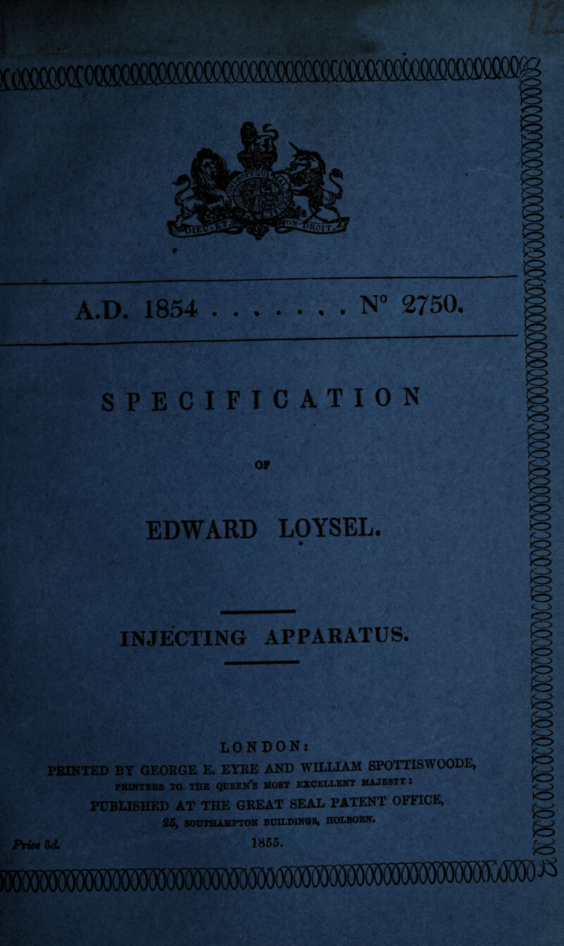 A.D. 1854 .N° 2750. )0 SPECIFICATION OP EDWARD LOYSEL. INJECTING APPARATUS. 'f: .-V-; ' •*. . LONDON: PRINTED BY GEORGE E. EYRE AND WILLIAM SPOTTISWOODE, PRINTERS TO THE QUEEN’S MOST EXCELLENT MAJESTY. PUBLISHED AT THE GREAT SEAL PATENT OFFICE, 25, SOUTHAMPTON BUILDINGS, HOLBORN. Price 3d. 1855, o >o> <3> (O |0 kr> *0 <_> S<5> o xr> >c__^ O t