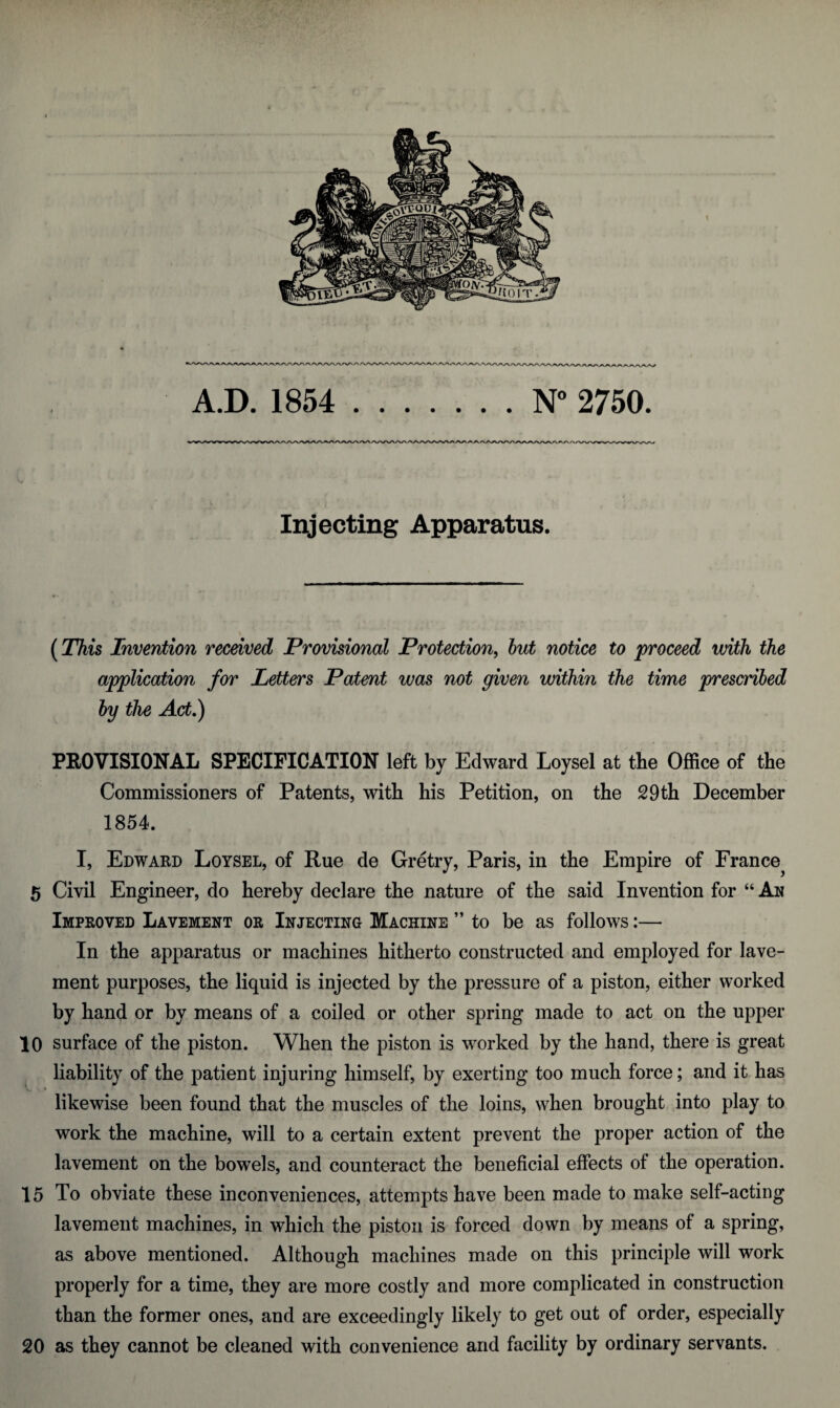 Injecting Apparatus. (This Invention received Provisional Protection, but notice to proceed with the application for Letters Patent was not given within the time prescribed by the Act.) PROVISIONAL SPECIFICATION left by Edward Loysel at the Office of the Commissioners of Patents, with his Petition, on the 29 th December 1854. I, Edward Loysel, of Rue de Gretry, Paris, in the Empire of France^ 5 Civil Engineer, do hereby declare the nature of the said Invention for “ An Improved Lavement or Injecting Machine ” to be as follows:— In the apparatus or machines hitherto constructed and employed for lave¬ ment purposes, the liquid is injected by the pressure of a piston, either worked by hand or by means of a coiled or other spring made to act on the upper 10 surface of the piston. When the piston is worked by the hand, there is great liability of the patient injuring himself, by exerting too much force; and it has I likewise been found that the muscles of the loins, when brought into play to work the machine, will to a certain extent prevent the proper action of the lavement on the bowels, and counteract the beneficial effects of the operation. 15 To obviate these inconveniences, attempts have been made to make self-acting lavement machines, in which the piston is forced down by means of a spring, as above mentioned. Although machines made on this principle will work properly for a time, they are more costly and more complicated in construction than the former ones, and are exceedingly likely to get out of order, especially 20 as they cannot be cleaned with convenience and facility by ordinary servants.