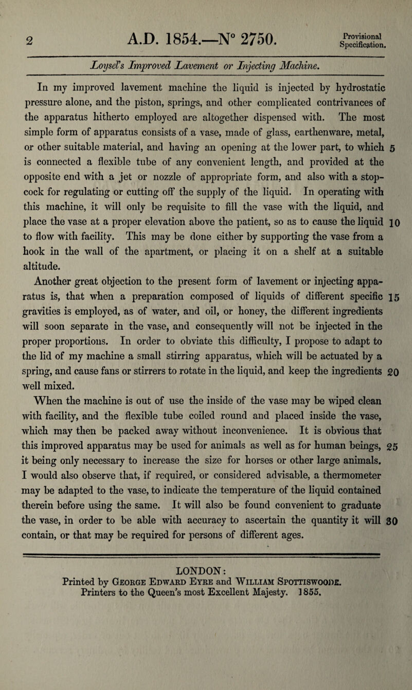 Specification. LoyseTs Improved Lavement or Injecting Machine. In my improved lavement machine the liquid is injected by hydrostatic pressure alone, and the piston, springs, and other complicated contrivances of the apparatus hitherto employed are altogether dispensed with. The most simple form of apparatus consists of a vase, made of glass, earthenware, metal, or other suitable material, and having an opening at the lower part, to which 5 is connected a flexible tube of any convenient length, and provided at the opposite end with a jet or nozzle of appropriate form, and also with a stop¬ cock for regulating or cutting off the supply of the liquid. In operating with this machine, it will only be requisite to fill the vase with the liquid, and place the vase at a proper elevation above the patient, so as to cause the liquid 10 to flow with facility. This may be done either by supporting the vase from a hook in the wall of the apartment, or placing it on a shelf at a suitable altitude. Another great objection to the present form of lavement or injecting appa¬ ratus is, that when a preparation composed of liquids of different specific 15 gravities is employed, as of water, and oil, or honey, the different ingredients will soon separate in the vase, and consequently will not be injected in the proper proportions. In order to obviate this difficulty, I propose to adapt to the lid of my machine a small stirring apparatus, which will be actuated by a spring, and cause fans or stirrers to rotate in the liquid, and keep the ingredients 20 well mixed. When the machine is out of use the inside of the vase may be wiped clean with facility, and the flexible tube coiled round and placed inside the vase, which may then be packed away without inconvenience. It is obvious that this improved apparatus may be used for animals as well as for human beings, 25 it being only necessary to increase the size for horses or other large animals. I would also observe that, if required, or considered advisable, a thermometer may be adapted to the vase, to indicate the temperature of the liquid contained therein before using the same. It will also be found convenient to graduate the vase, in order to be able with accuracy to ascertain the quantity it will 30 contain, or that may be required for persons of different ages. LONDON: Printed by George Edward Eyre and William Spottiswoodil