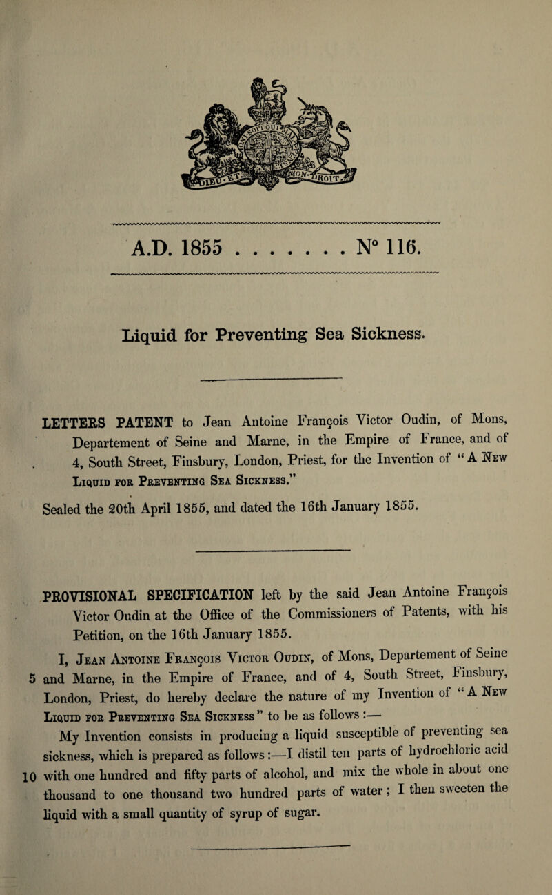 A.D. 1855 .N° Ilf). Liquid for Preventing Sea Sickness. LETTERS PATENT to Jean Antoine Francois Victor Oudin, of Mons, Departement of Seine and Marne, in the Empire of France, and of 4, South Street, Finsbury, London, Priest, for the Invention of “ A New Liquid for Preventing Sea Sickness.” % Sealed the 20th April 1855, and dated the 16th January 1855. PROVISIONAL SPECIFICATION left by the said Jean Antoine Francois Victor Oudin at the Office of the Commissioners of Patents, with his Petition, on the 16th January 1855. I, Jean Antoine Francois Victor Oudin, of Mons, Departement of Seine 5 and Marne, in the Empire of France, and of 4, South Street, Finsbuiy, London, Priest, do hereby declare the nature of my Invention of “ A New Liquid for Preventing Sea Sickness ” to be as follows :— My Invention consists in producing a liquid susceptible oi preventing sea sickness, which is prepared as follows:—I distil ten parts of hydrochloiic acid 10 with one hundred and fifty parts of alcohol, and mix the whole in about one thousand to one thousand two hundred parts of water; I then sweeten the liquid with a small quantity of syrup of sugar.