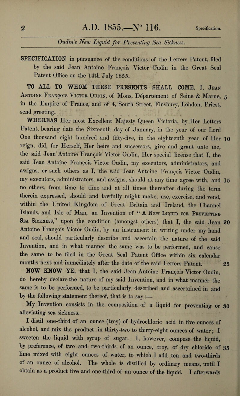 Oudiris New Liquid for Preventing Sea Sickness. SPECIFICATION in pursuance of the conditions of the Letters Patent, filed by the said Jean Antoine Frangois Victor Oudin in the Great Seal Patent Office on the 14th July 1855. TO ALL TO WHOM THESE PRESENTS SHALL COME, I, Jean Antoine Francois Victor Oudin, of Mons, Departement of Seine & Marne, 5 in the Empire of France, and of 4, South Street, Finsbury, London, Priest, send greeting. WHEREAS Her most Excellent Majesty Queen Victoria, by Her Letters Patent, bearing date the Sixteenth day of January, in the year of our Lord One thousand eight hundred and fifty-five, in the eighteenth year of Her 10 reign, did, for Herself, Her heirs and successors, give and grant unto me, the said Jean Antoine Frangois Victor Oudin, Her special license that I, the said Jean Antoine Francois Victor Oudin, my executors, administrators, and assigns, or such others as I, the said Jean Antoine Francois Victor Oudin, my executors, administrators, and assigns, should at any time agree with, and 15 no others, from time to time and at all times thereafter during the term therein expressed, should and lawfully might make, use, exercise, and vend, within the United Kingdom of Great Britain and Ireland, the Channel Islands, and Isle of Man, an Invention of “ A New Liquid tor Preventing Sea Sickness,” upon the condition (amongst others) that I, the said Jean 20 Antoine Frangois Victor Oudin, by an instrument in writing under my hand and seal, should particularly describe and ascertain the nature of the said Invention, and in what manner the same was to be performed, and cause the same to be filed in the Great Seal Patent Office within six calendar months next and immediately after the date of the said Letters Patent. 25 NOW KNOW YE, that I, the said Jean Antoine Frangois Victor Oudin, do hereby declare the nature of my said Invention, and in what manner the same is to be performed, to be particularly described and ascertained in and by the following statement thereof, that is to say:— My Invention consists in the composition of a liquid for preventing or 30 alleviating sea sickness. I distil one-third of an ounce (troy) of hydrochloric acid in five ounces of alcohol, and mix the product in thirty-two to thirty-eight ounces of water; I sweeten the liquid with syrup of sugar. I, however, compose the liquid, by preference, of two and two-thirds of an ounce, troy, of dry chloride of 35 lime mixed with eight ounces of water, to which I add ten and two-thirds of an ounce of alcohol. The whole is distilled by ordinary means, until I obtain as a product five and one-third of an ounce of the liquid. I afterwards