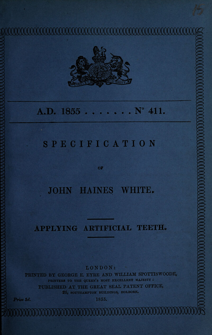 A.D. 1855 N“ 411 SPECIFICATION OF JOHN HAINES WHITE. APPLYING ARTIFICIAL TEETH. LONDON: PRINTED BY GEORGE E. EYRE AND WILLIAM SPOTTISWOODE, PRINTERS TO THE QUEEN’S MOST EXCELLENT MAJESTY : PUBLISHED AT THE GREAT SEAL PATENT OFFICE, 25, SOUTHAMPTON BUILDINGS, HOLBORN. Price 3d. 1855.