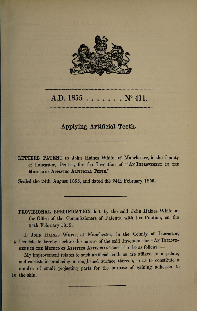 A.D. 1855 .N° 411. *vvwvvwwwwwv«w¥wwwv^wvyv^wwwi^»vvwin<viw Applying Artificial Teeth. LETTERS PATENT to John Haines White, of Manchester, in the County of Lancaster, Dentist, for the Invention of “ An Improvement in the Method op Applying Artificial Teeth.” Sealed the 24th August 1855, and dated the 24th February 1855. PROVISIONAL SPECIFICATION left by the said John Haines White at the Office of the Commissioners of Patents, with his Petition, on the 24th February 1855. I, John Haines White, of Manchester, in the County of Lancaster, 5 Dentist, do hereby declare the nature of the said Invention for “ An Improve¬ ment in the Method op Applying Artificial Teeth ” to be as follows: My improvement relates to such artificial teeth as are affixed to a palate, and consists in producing a roughened surface thereon, so as to constitute a number of small projecting parts for the purpose of gaining adhesion to 10 the skin.