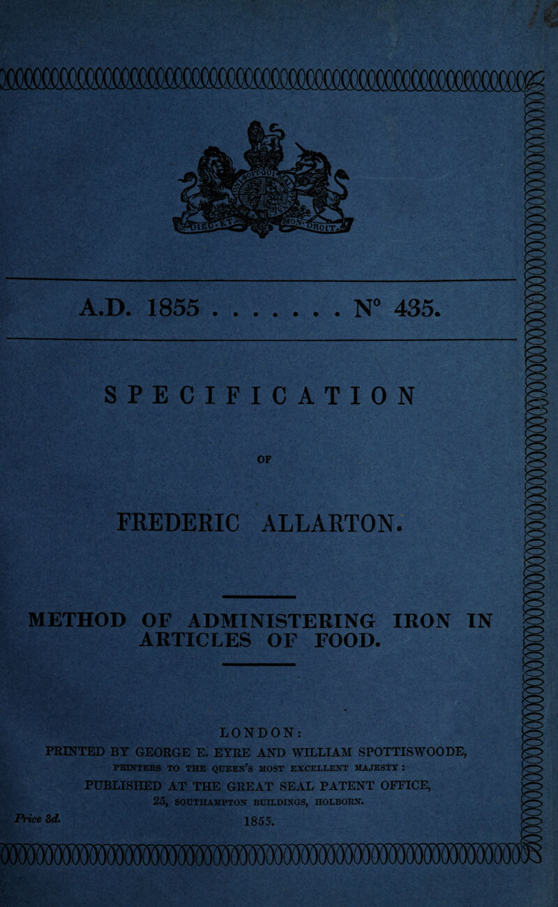 A.D. 1855 .N” 435. SPECIFICATION OF FREDERIC ALLARTON. METHOD OF ADMINISTERING IRON IN ARTICLES OF FOOD. LONDON: PRINTED BY GEORGE E. EYRE AND WILLIAM SPOTTISWOODE, PRINTERS TO THE QUEEN’s MOST EXCELLENT MAJESTY : PUBLISHED AT THE GREAT SEAL PATENT OFFICE, 25, SOUTHAMPTON BUILDINGS, HOLBORN. 3ef. 1855.