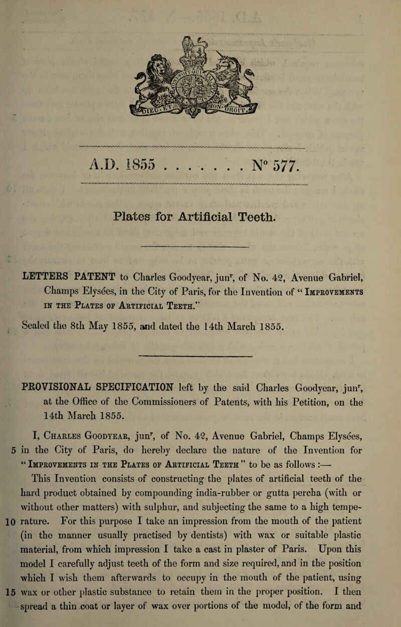 A.D. 1855 .N° 577. Plates for Artificial Teeth. LETTERS PATENT to Charles Goodyear, junr, of No. 42, Avenue Gabriel, Champs Elysees, in the City of Paris, for the Invention of “ Improvements in the Plates of Artificial Teeth.” Sealed the 8th May 1855, and dated the 14th March 1855. PROVISIONAL SPECIFICATION left by the said Charles Goodyear, junr, at the Office of the Commissioners of Patents, with his Petition, on the 14th March 1855. I, Charles Goodyear, junr, of No. 42, Avenue Gabriel, Champs Elysees, 5 in the City of Paris, do hereby declare the nature of the Invention for “ Improvements in the Plates of Artificial Teeth ” to be as follows :— This Invention consists of constructing the plates of artificial teeth of the hard product obtained by compounding india-rubber or gutta percha (with or without other matters) with sulphur, and subjecting the same to a high tempe- 10 rature. For this purpose I take an impression from the mouth of the patient (in the manner usually practised by dentists) with wax or suitable plastic material, from which impression I take a cast in plaster of Paris. Upon this model I carefully adjust teeth of the form and size required, and in the position which I wish them afterwards to occupy in the mouth of the patient, using 15 wax or other plastic substance to retain them in the proper position. I then spread a thin coat or layer of wax over portions of the model, of the form and