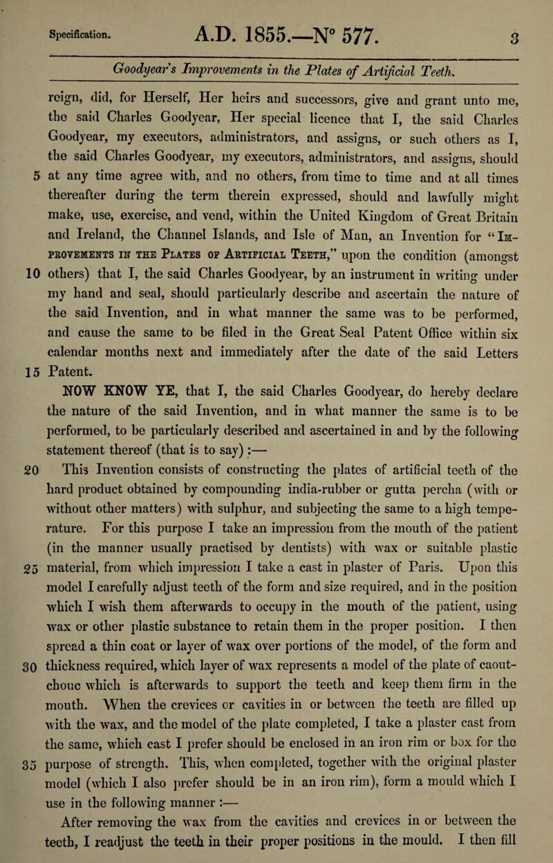 o Goodyears Improvements in the Plates of Artificial Teeth. reign, did, for Herself, Her heirs and successors, give and grant unto me, the said Charles Goodyear, Her special licence that I, the said Charles Goodyear, my executors, administrators, and assigns, or such others as I, the said Charles Goodyear, my executors, administrators, and assigns, should 5 at any time agree with, and no others, from time to time and at all times thereafter during the term therein expressed, should and lawfully might make, use, exercise, and vend, within the United Kingdom of Great Britain and Ireland, the Channel Islands, and Isle of Man, an Invention for “Im¬ provements in the Plates of Artificial Teeth,” upon the condition (amongst 10 others) that I, the said Charles Goodyear, by an instrument in writing under my hand and seal, should particularly describe and ascertain the nature of the said Invention, and in what manner the same was to be performed, and cause the same to be filed in the Great Seal Patent Office within six calendar months next and immediately after the date of the said Letters 15 Patent HOW KNOW YE, that I, the said Charles Goodyear, do hereby declare the nature of the said Invention, and in what manner the same is to be performed, to be particularly described and ascertained in and by the following statement thereof (that is to say):— 20 This Invention consists of constructing the plates of artificial teeth of the hard product obtained by compounding india-rubber or gutta percha (with or without other matters) with sulphur, and subjecting the same to a high tempe¬ rature. For this purpose I take an impression from the mouth of the patient (in the manner usually practised by dentists) with wax or suitable plastic 2o material, from which impression I take a cast in plaster of Paris. Upon this model I carefully adjust teeth of the form and size required, and in the position which I wish them afterwards to occupy in the mouth of the patient, using wax or other plastic substance to retain them in the proper position. I then spread a thin coat or layer of wax over portions of the model, of the form and 30 thickness required, which layer of wax represents a model of the plate of caout¬ chouc which is afterwards to support the teeth and keep them firm in the mouth. When the crevices or cavities in or between the teeth are filled up with the wax, and the model of the plate completed, I take a plaster cast from the same, which cast I prefer should be enclosed in an iron rim or box for the 35 purpose of strength. This, when completed, together with the original plaster model (which I also prefer should be in an iron rim), form a mould which I use in the following manner :— After removing the wax from the cavities and crevices in or between the teeth, I readjust the teeth in their proper positions in the mould. I then fill