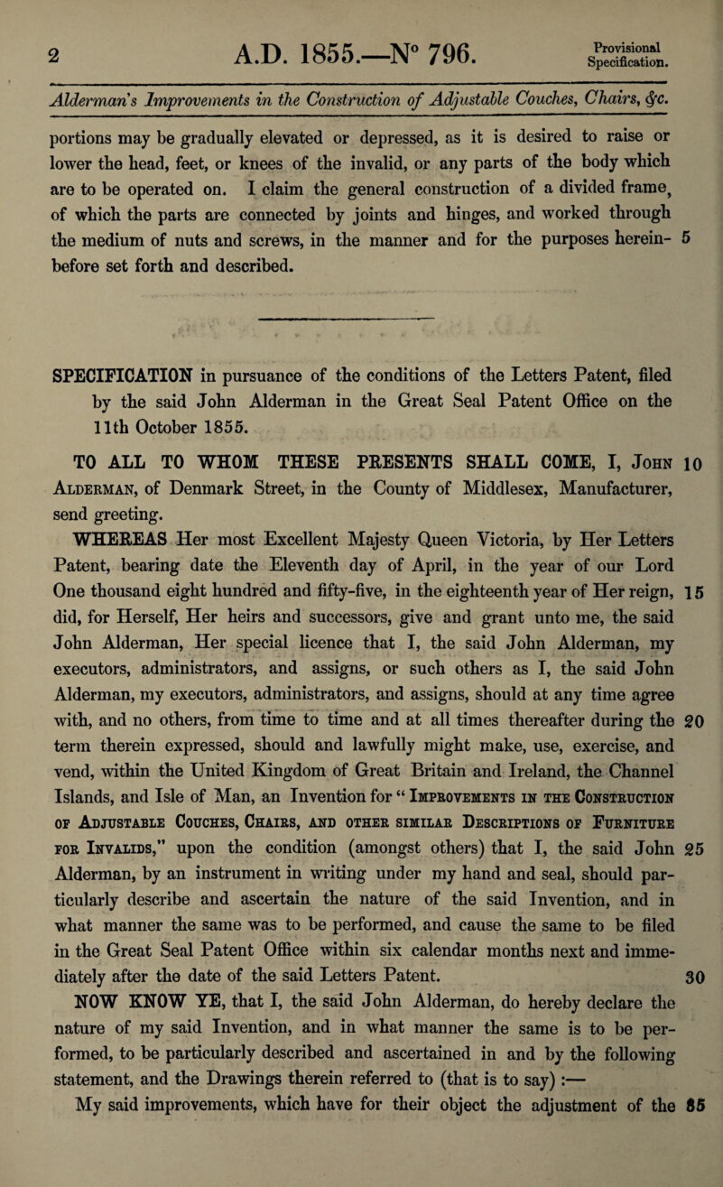 Provisional Specification. Aldermans Improvements in the Construction of Adjustable Couches, Chairs, dfc. portions may be gradually elevated or depressed, as it is desired to raise or lower the head, feet, or knees of the invalid, or any parts of the body which are to be operated on. I claim the general construction of a divided frame, of which the parts are connected by joints and hinges, and worked through the medium of nuts and screws, in the manner and for the purposes herein- 5 before set forth and described. SPECIFICATION in pursuance of the conditions of the Letters Patent, filed by the said John Alderman in the Great Seal Patent Office on the 11th October 1855. TO ALL TO WHOM THESE PRESENTS SHALL COME, I, John 10 Alderman, of Denmark Street, in the County of Middlesex, Manufacturer, send greeting. WHEREAS Her most Excellent Majesty Queen Victoria, by Her Letters Patent, bearing date the Eleventh day of April, in the year of our Lord One thousand eight hundred and fifty-five, in the eighteenth year of Her reign, 15 did, for Herself, Her heirs and successors, give and grant unto me, the said John Alderman, Her special licence that I, the said John Alderman, my executors, administrators, and assigns, or such others as I, the said John Alderman, my executors, administrators, and assigns, should at any time agree with, and no others, from time to time and at all times thereafter during the 20 term therein expressed, should and lawfully might make, use, exercise, and vend, within the United Kingdom of Great Britain and Ireland, the Channel Islands, and Isle of Man, an Invention for “ Improvements in the Construction op Adjustable Couches, Chairs, and other similar Descriptions of Furniture for Invalids,” upon the condition (amongst others) that I, the said John 25 Alderman, by an instrument in writing under my hand and seal, should par¬ ticularly describe and ascertain the nature of the said Invention, and in what manner the same was to be performed, and cause the same to be filed in the Great Seal Patent Office within six calendar months next and imme¬ diately after the date of the said Letters Patent. 30 NOW KNOW YE, that I, the said John Alderman, do hereby declare the nature of my said Invention, and in what manner the same is to be per¬ formed, to be particularly described and ascertained in and by the following statement, and the Drawings therein referred to (that is to say):— My said improvements, which have for their object the adjustment of the 85