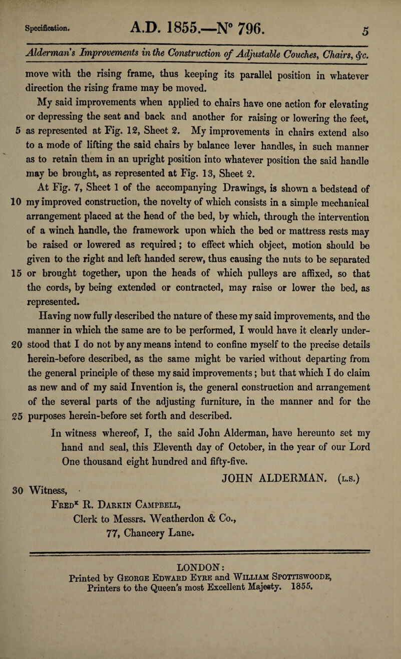 Aldermans Improvements in the Construction of Adjustable Couches, Chairs, $c. move with the rising frame, thus keeping its parallel position in whatever direction the rising frame may be moved. My said improvements when applied to chairs have one action for elevating or depressing the seat and back and another for raising or lowering the feet, 5 as represented at Fig. 12, Sheet 2. My improvements in chairs extend also to a mode of lifting the said chairs by balance lever handles, in such manner as to retain them in an upright position into whatever position the said handle may be brought, as represented at Fig. 13, Sheet 2. At Fig. 7, Sheet 1 of the accompanying Drawings, is shown a bedstead of 10 my improved construction, the novelty of which consists in a simple mechanical arrangement placed at the head of the bed, by which, through the intervention of a winch handle, the framework upon which the bed or mattress rests may be raised or lowered as required; to effect which object, motion should be given to the right and left handed screw, thus causing the nuts to be separated 15 or brought together, upon the heads of which pulleys are affixed, so that the cords, by being extended or contracted, may raise or lower the bed, as represented. Having now fully described the nature of these my said improvements, and the manner in which the same are to be performed, I would have it clearly under- 20 stood that I do not by any means intend to confine myself to the precise details herein-before described, as the same might be varied without departing from the general principle of these my said improvements; but that which I do claim as new and of my said Invention is, the general construction and arrangement of the several parts of the adjusting furniture, in the manner and for the 25 purposes herein-before set forth and described. In witness whereof, I, the said John Alderman, have hereunto set my hand and seal, this Eleventh day of October, in the year of our Lord One thousand eight hundred and fifty-five. JOHN ALDERMAN. (l.s.) 30 Witness, Fred* R. Darrin Campbell, Clerk to Messrs. Weather don & Co., 77, Chancery Lane. LONDON: Printed by George Edward Eyre and William Spottiswoode, Printers to the Queen’s most Excellent Majesty. 1855.