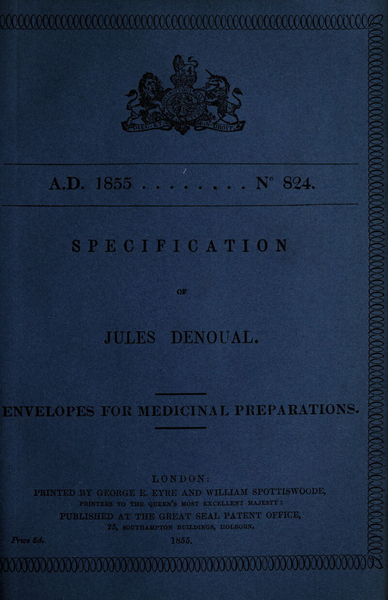 M: A.D. 1855 .N 824. SPECIFICATION OF JULES DENOUAL. ENVELOPES FOR MEDICINAL PREPARATIONS. LONDON: PRINTED BY GEORGE E. EYRE AND WILLIAM SPOTTISWOODE, PRINTERS TO THE QUEEN’S MOST EXCELLENT MAJESTY : PUBLISHED AT THE GREAT SEAL PATENT OFFICE, 25, SOUTHAMPTON BUILDINGS, UOLBOKN. Price 5d. 1855. 85 jes