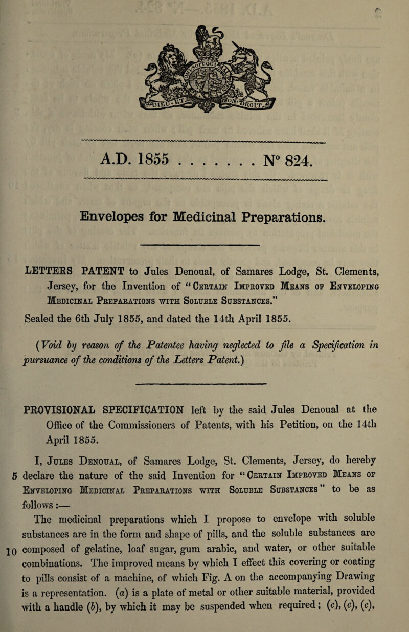 A.D. 1855 .N° 824. Envelopes for Medicinal Preparations. LETTEES PATENT to Jules Denoual, of Samares Lodge, St. Clements, Jersey, for the Invention of “Certain Improved Means op Enveioping Medicinal Preparations with Soluble Substances.’* Sealed the 6th July 1855, and dated the 14th April 1855. (Void by reason of the Patentee having neglected to file a Specification in pursuance of the conditions of the Letters Patent.) PROVISIONAL SPECIFICATION left by the said Jules Denoual at the Office of the Commissioners of Patents, with his Petition, on the 14th April 1855. I, Jules Denoual, of Samares Lodge, St. Clements, Jersey, do hereby 5 declare the nature of the said Invention for “Certain Improved Means op Enveloping Medicinal Preparations with Soluble Substances” to be as follows:— The medicinal preparations which I propose to envelope with soluble substances are in the form and shape of pills, and the soluble substances are IQ composed of gelatine, loaf sugar, gum arabic, and water, or other suitable combinations. The improved means by which I effect this covering or coating to pills consist of a machine, of which Fig. A on the accompanying Drawing is a representation. (a) is a plate of metal or other suitable material, provided with a handle (b), by which it may be suspended when required; (c), (c), (c),