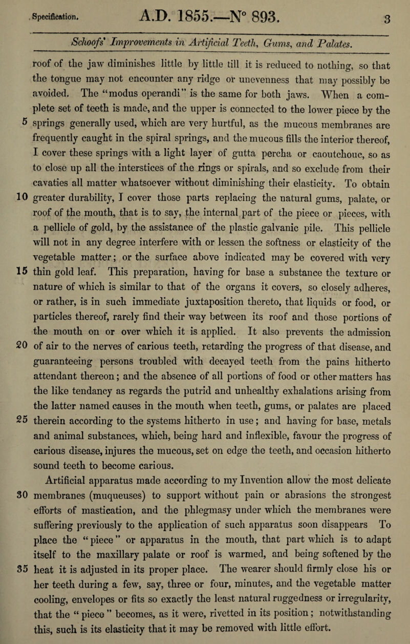 _Schoofs Improvements in Artificial Teeth, Gums, and Palates. roof of the jaw diminishes little by little till it is reduced to nothing, so that the tongue may not encounter any ridge or unevenness that may possibly be avoided. The “modus operandi” is the same for both jaws. When a com¬ plete set of teeth is made, and the upper is connected to the lower piece by the 5 springs generally used, which are very hurtful, as the mucous membranes are frequently caught in the spiral springs, and the mucous fills the interior thereof, I cover these springs with a light layer of gutta percha or caoutchouc, so as to close up all the interstices of the rings or spirals, and so exclude from their cavaties all matter whatsoever without diminishing their elasticity. To obtain 10 greater durability, I cover those parts replacing the natural gums, palate, or roof of the mouth, that is to say, the internal part of the piece or pieces, with a pellicle of gold, by the assistance of the plastic galvanic pile. This pellicle will not in any degree interfere with or lessen the softness or elasticity of the vegetable matter; or the surface above indicated may be covered with very 15 thin gold leaf. This preparation, having for base a substance the texture or nature of which is similar to that of the organs it covers, so closely adheres, or rather, is in such immediate juxtaposition thereto, that liquids or food, or particles thereof, rarely find their way between its roof and those portions of the mouth on or over which it is applied. It also prevents the admission 20 of air to the nerves of carious teeth, retarding the progress of that disease, and guaranteeing persons troubled with decayed teeth from the pains hitherto attendant thereon; and the absence of all portions of food or other matters has the like tendancy as regards the putrid and unhealthy exhalations arising from the latter named causes in the mouth when teeth, gums, or palates are placed 25 therein according to the systems hitherto in use; and having for base, metals and animal substances, which, being hard and inflexible, favour the progress of carious disease, injures the mucous, set on edge the teeth, and occasion hitherto sound teeth to become carious. Artificial apparatus made according to my Invention allow the most delicate 30 membranes (muqueuses) to support without pain or abrasions the strongest efforts of mastication, and the phlegmasy under which the membranes were suffering previously to the application of such apparatus soon disappears To place the “ piece ” or apparatus in the mouth, that part which is to adapt itself to the maxillary palate or roof is warmed, and being softened by the 35 heat it is adjusted in its proper place. The wearer should firmly close his or her teeth during a few, say, three or four, minutes, and the vegetable matter cooling, envelopes or fits so exactly the least natural ruggedness or irregularity, that the “ piece ” becomes, as it were, rivetted in its position; notwithstanding this, such is its elasticity that it may be removed with little effort.