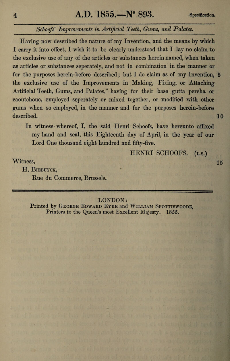 Schoofs' Improvements in Artificial Teeth, Gums, and Palates. Having now described the nature of my Invention, and the means by which I carry it into effect, I wish it to be clearly understood that I lay no claim to the exclusive use of any of the articles or substances herein named, when taken as articles or substances seperately, and not in combination in the manner or for the purposes herein-before described; but I do claim as of my Invention, 5 the exclusive use of the Improvements in Making, Fixing, or Attaching Artificial Teeth, Gums, and Palates/’ having for their base gutta percha or caoutchouc, employed seperately or mixed together, or modified with other gums when so employed, in the manner and for the purposes herein-before described. 10 In witness whereof, I, the said Henri Schoofs, have hereunto affixed my hand and seal, this Eighteenth day of April, in the year of our Lord One thousand eight hundred and fifty-five. HENRI SCHOOFS. (l.s.) Witness, 15 H. Biebuyck, Rue du Commerce, Brussels. LONDON: Printed by George Edward Eyre and William Spottiswoode, Printers to the Queen’s most Excellent Majesty. 1855.