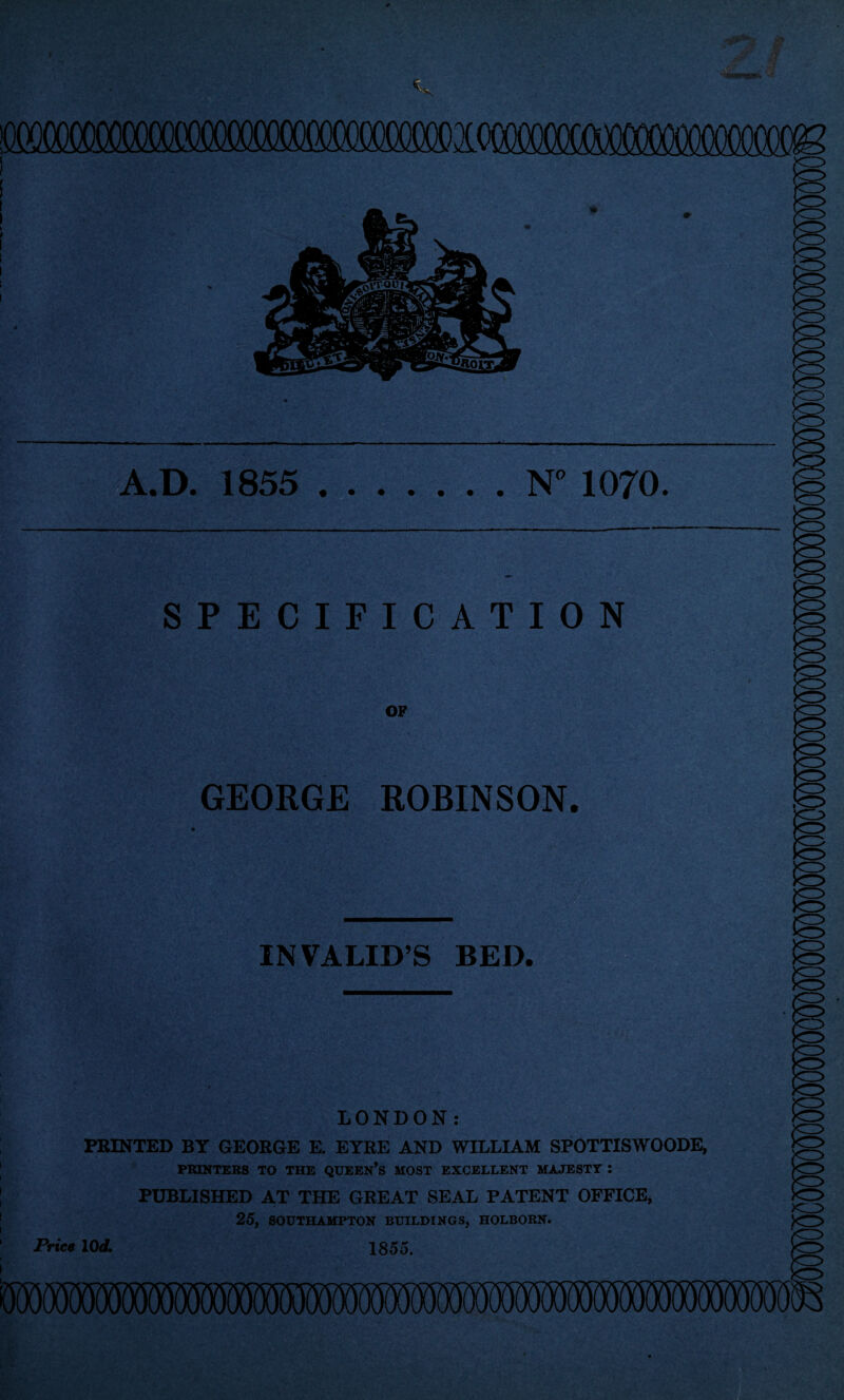 I vv .D. 1855 .N° 1070. SPECIFICATION OF GEORGE ROBINSON KD INVALIDS BED. LONDON: PRINTED BY GEORGE E. EYRE AND WILLIAM SPOTTISWOODE, PRINTERS TO THE QUEEN’S MOST EXCELLENT MAJESTY : PUBLISHED AT THE GREAT SEAL PATENT OFFICE, 25, SOUTHAMPTON BUILDINGS, HOLBORN. Price 10 d. 1855.