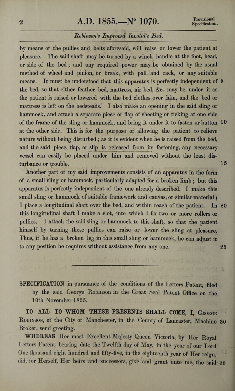 Provisional Robinsons Improved Invalid's Red. by means of the pallies and belts aforesaid, will raise or lower the patient at pleasure. The said shaft may be turned by a winch handle at the foot, head, or side of the bed ; and any required power may be obtained by the usual method of wheel and pinion, or break, with pall and rack, or any suitable means. It must be understood that this apparatus is perfectly independent of 5 the bed, so that either feather bed, mattress, air bed, &c. may be under it as the patient is raised or lowered with the bed clothes over him, and the bed or mattress is left on the bedsteads.’ I also make an opening in the said sling or hammock, and attach a separate piece or flap of sheeting or ticking at one side of the frame of the sling or hammock, and bring it under it to fasten or button 10 at the other side. This is for the purpose of allowing the patient to relieve nature without being disturbed; as it is evident when he is raised from the bed, and the said piece, flap, or slip is released from its fastening, any necessary vessel can easily be placed under him and removed without the least dis¬ turbance or trouble. 15 r • _ - t * , t r. ..... j. v. Another part of my said improvements consists of an apparatus in the form ' - T of a small sling or hammock, particularly adapted for a broken limb ; but this apparatus is perfectly independent of the one already described. I make this small sling or hammock of suitable framework and canvas, or similar material $ I place a longitudinal shaft over the bed, and within reach of the patient. In 20 this longitudinal shaft I make a slot, into which I fix two or more rollers or pullies. I attach the said sling or hammock to this shaft, so that the patient himself by turning these pullies can raise or lower the sling at pleasure. Thus, if he has a broken leg in this small sling or hammock, he can adjust it to any position he requires without assistance from any one. 25 SPECIFICATION in pursuance of the conditions of the Letters Patent, filed by the said George Robinson in the Great Seal Patent Office on the 10th November 1855. TO ALL TO WHOM THESE PRESENTS SHALL COME, I, George Robinson, of the City of Manchester, in the County of Lancaster, Machine 30 Broker, send greeting. WHEREAS Her most Excellent Majesty Queen Victoria, by Her Royal Letters Patent, bearing date the Twelfth day of May, in the year of our Lord One thousand eight hundred and fifty-five, in the eighteenth year of Her reign, did, for Herself, Her heirs and successors, give and grant unto me, the said 35