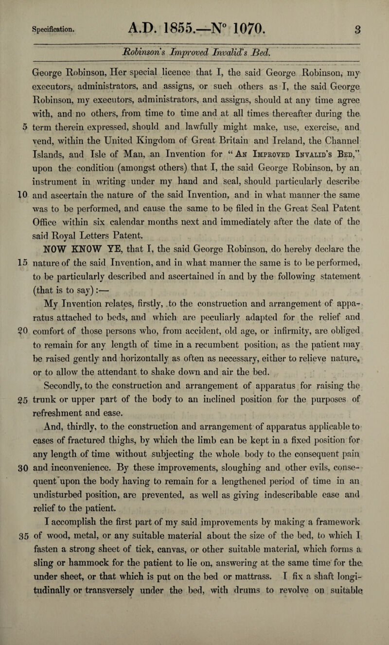 Robinsons Improved Invalid's JBed. George Robinson, Her special licence that I, the said George Robinson, my executors, administrators, and assigns, or such others as I, the said George Robinson, my executors, administrators, and assigns, should at any time agree with, and no others, from time to time and at all times thereafter during the 5 term therein expressed, should and lawfully might make, use, exercise, and vend, within the United Kingdom of Great Britain and Ireland, the Channel Islands, and Isle of Man, an Invention for “ An Improved Invalid’s Bed,” upon the condition (amongst others) that I, the said George Robinson, by an instrument in writing under my hand and seal, should particularly describe 10 and ascertain the nature of the said Invention, and in what manner the same was to be performed, and cause the same to be filed in the Great Seal Patent Office within six calendar months next and immediately after the date of the said Royal Letters Patent. NOW KNOW YE, that I, the said George Robinson, do hereby declare the 15 nature of the said Invention, and in what manner the same is to be performed, to be particularly described and ascertained in and by the following statement (that is to say):— My Invention relates, firstly, ,to the construction and arrangement of appa¬ ratus attached to beds, and which are peculiarly adapted for the relief and 20 comfort of those persons who, from accident, old age, or infirmity, are obliged to remain for any length of time in a recumbent position, as the patient may be raised gently and horizontally as often as necessary, either to relieve nature, or to allow the attendant to shake down and air the bed. Secondly, to the construction and arrangement of apparatus for raising the 25 trunk or upper part of the body to an inclined position for the purposes of refreshment and ease. And, thirdly, to the construction and arrangement of apparatus applicable to cases of fractured thighs, by which the limb can be kept in a fixed position for any length of time without subjecting the whole body to the consequent pain 30 and inconvenience. By these improvements, sloughing and other evils, conse¬ quent upon the body having to remain for a lengthened period of time in an undisturbed position, are prevented, as well as giving indescribable ease and relief to the patient. I accomplish the first part of my said improvements by making a framework 35 of wood, metal, or any suitable material about the size of the bed, to which I fasten a strong sheet of tick, canvas, or other suitable material, which forms a sling or hammock for the patient to lie on, answering at the same time for the under sheet, or that which is put on the bed or mattrass. I fix a shaft longi¬ tudinally or transversely under the bed, with drums to revolve on suitable