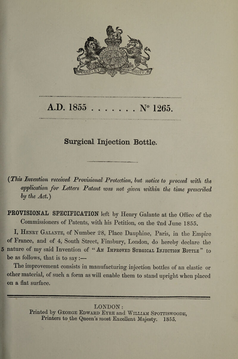 '■■'V'/WNA.V v-. -.-va A - Surgical Injection Bottle. {This Invention received Provisional Protection, notice to proceed with the application for Letters Patent was not given within the time prescribed by the Act.) PROVISIONAL SPECIFICATION left by Henry Galante at the Office of the Commissioners of Patents, with his Petition, on the 2nd June 1855. I, Henry Galante, of Number 28, Place Dauphine, Paris, in the Empire of France, and of 4, South Street, Finsbury, London, do hereby declare the 5 nature of my said Invention of “ An Improved Surgical Injection Bottle ” to be as follows, that is to say :•— The improvement consists in manufacturing injection bottles of an elastic or other material, of such a form as will enable them to stand upright when placed on a flat surface. LONDON: Printed by George Edward Eyre and William Spottiswoode, Printers to the Queen s most Excellent Majesty. 1855.