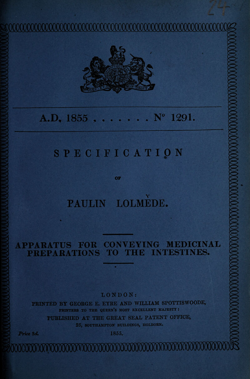 D, 1855 .N° 1291. SPECIFICATION OP Y PAULIN LOLMEDE APPARATUS FOR CONVEYING MEDICINAL PREPARATIONS TO THE INTESTINES. LONDON: PRINTED BY GEORGE E. EYRE AND WILLIAM SPOTTISWOODE, PRINTERS TO THE QUEEN’S MOST EXCELLENT MAJESTY : PUBLISHED AT THE GREAT SEAL PATENT OFFICE, 25, SOUTHAMPTON BUILDINGS, HOLBORN. Price 3d. 1855.