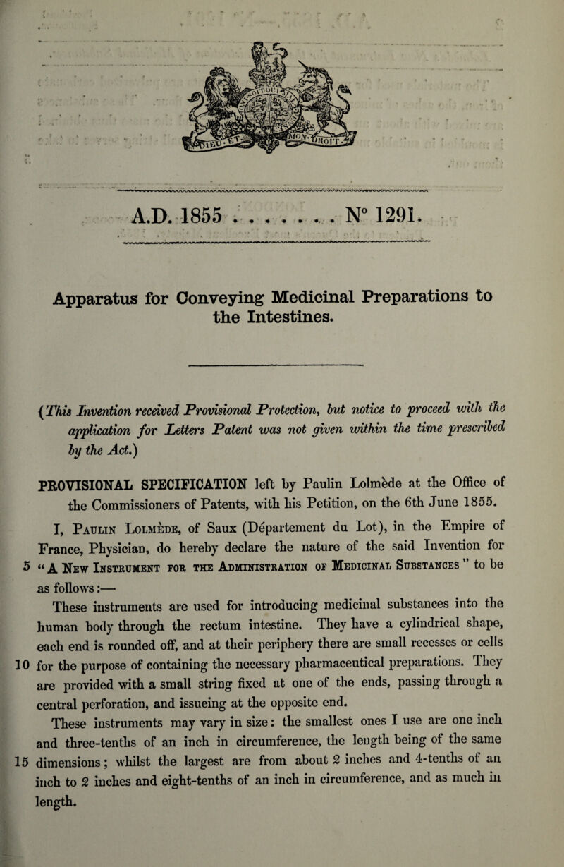 f 4 A.D. 1855 * . . . . *... N° 1291. Apparatus for Conveying Medicinal Preparations to the Intestines. (This Invention received Provisional Protection, but notice to proceed with the application for Letters Patent was not given within the time prescribed by the Act.) PROVISIONAL SPECIFICATION left by Paulin Lolmede at tie Office of tie Commissioners of Patents, witi liis Petition, on tie 6ti June 1855. I, Paulin Lolmede, of Saux (Departement du Lot), in tie Empire of France, Piysician, do iereby declare the nature of tie said Invention for 5 “ a New Instrument for the Administration of Medicinal Substances ” to be as follows:— These instruments are used for introducing medicinal substances into tie human body through tie rectum intestine. They have a cylindrical shape, each end is rounded off, and at their periphery there are small recesses or cells 10 for the purpose of containing the necessary pharmaceutical preparations. Ihey are provided with a small string fixed at one of the ends, passing through a central perforation, and issueing at the opposite end. These instruments may vary in size: the smallest ones I use are one inch and three-tenths of an inch in circumference, the length being of the same 15 dimensions; whilst the largest are from about 2 inches and 4-tenths ol an inch to 2 inches and eight-tenths of an inch in circumference, and as much in length.