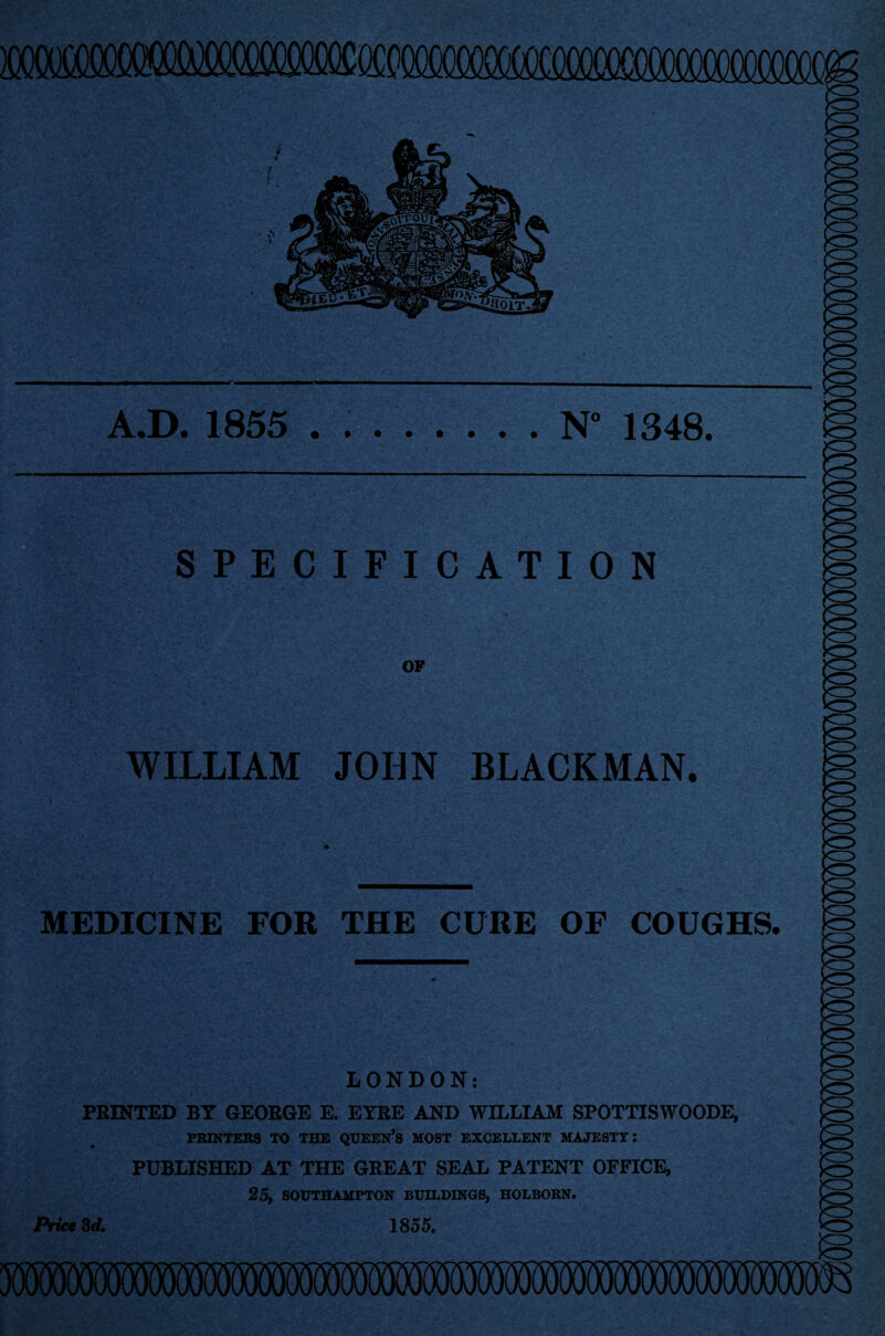 A.D. 1855 . ..N“ 1348. o SPECIFICATION OF WILLIAM JOHN BLACKMAN. MEDICINE FOR THE CURE OF COUGHS. LONDON: PRINTED BY GEORGE E. EYRE AND WILLIAM SPOTTISWOODE, PRINTERS TO THE QUEERS MOST EXCELLENT MAJESTY I PUBLISHED AT THE GREAT SEAL PATENT OFFICE, 25, SOUTHAMPTON BUILDINGS, HOLBORN. 1855. Price 3d.