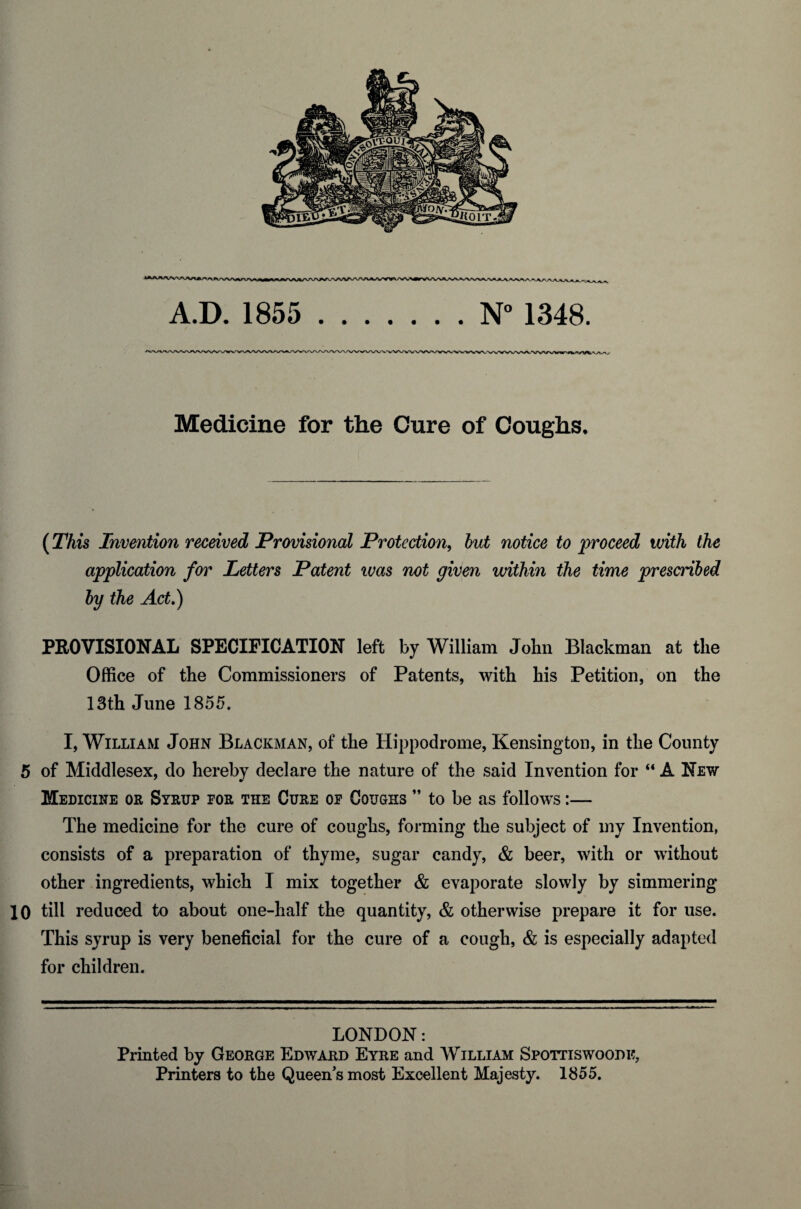 Medicine for the Cure of Coughs, (This Invention received Provisional Protection, but notice to proceed with the application for Letters Patent ivas not given within the time prescribed by the Act.) PROVISIONAL SPECIFICATION left by William John Blackman at the Office of the Commissioners of Patents, with his Petition, on the 13th June 1855. I, William John Blackman, of the Hippodrome, Kensington, in the County 5 of Middlesex, do hereby declare the nature of the said Invention for “ A New Medicine or Syrup por the Cure or Coughs ” to be as follows:— The medicine for the cure of coughs, forming the subject of my Invention, consists of a preparation of thyme, sugar candy, & beer, with or without other ingredients, which I mix together & evaporate slowly by simmering 10 till reduced to about one-half the quantity, & otherwise prepare it for use. This syrup is very beneficial for the cure of a cough, & is especially adapted for children. LONDON: Printed by George Edward Eyre and William Spottiswoodi?, Printers to the Queen's most Excellent Majesty. 1855.