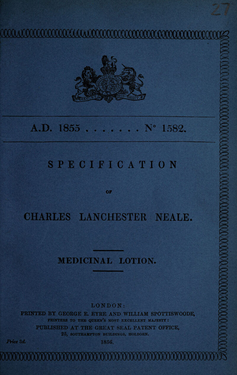 A.D. 1855 N” 1582. SPECIFICATION OF CHARLES LANCHESTER NEALE. ' MEDICINAL LOTION. LONDON: PRINTED BY GEORGE E. EYRE AND WILLIAM SPOTTISWOODE, PRINTERS TO THE QUEERS MOST EXCELLENT MAJESTY: PUBLISHED AT THE GREAT SEAL PATENT OFFICE, 25, SOUTHAMPTON BUILDINGS, HOLBORN. 1856. Price 3 d.