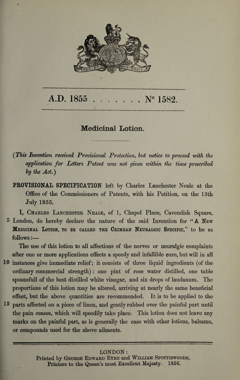 / A.D. 1855 . * • • r> . . N° 1582. Medicinal Lotion. (This Invention received Provisional Protection, but notice to proceed with the application for Letters Patent was not given within the time prescribed by the Act.) PROVISIONAL SPECIFICATION left by Charles LanChester Neale at the Office of the Commissioners of Patents, with his Petition, on the 13th July 1855. I, Charles Lanchester Neale, of 1, Chapel Place, Cavendish Square, 5 London, do hereby declare the nature of the said Invention for 66 A New Medicinal Lotion, to be called the Crimean Neuralgic Specific,” to be as follows:— The use of this lotion to all affections of the nerves or neuralgic complaints after one or more applications effects a speedy and infallible cure, but will in all 10 instances give immediate relief; it consists of three liquid ingredients (of the ordinary commercial strength): one pint of rose water distilled, one table spoonsfull of the best distilled white vinegar, and six drops of laudanum. The proportions of this lotion may be altered, arriving at nearly the same beneficial effect, but the above quantities are recommended. It is to be applied to the 15 parts affected on a piece of linen, and gently rubbed over the painful part until the pain ceases, which will speedily take place. This lotion does not leave any marks on the painful part, as is generally the case with other lotions, balsams, or compounds used for the above ailments. LONDON: Printed by George Edward Eyre and William Spottiswoode, Printers to the Queen's most Excellent Majesty. 1856.