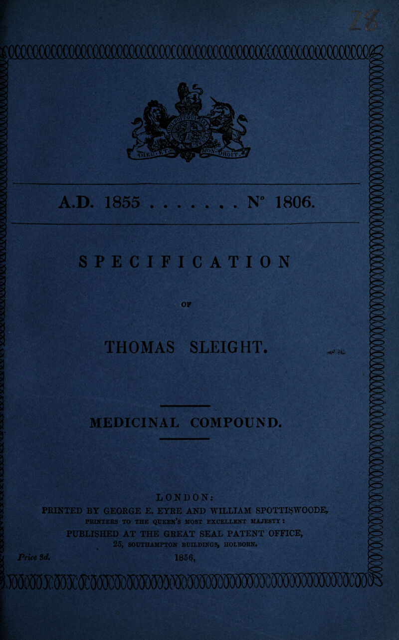 N° 1806. A.D. 1855 u': * if- - ' t .. ,*> >.,-Jt '~'i -i-yt b^qv: X p&t3kG»- . ||p SPECIFICATION OF ■ *. -Xyi/ '. ■■ v THOMAS SLEIGHT. MEDICINAL COMPOUND. LONDON: PRINTED BY GEORGE E. EYRE AND WILLIAM SPOTTISWOODE PRINTERS TO THE QUEEN’S MOST EXCELLENT MAJESTY : PUBLISHED AT THE GREAT SEAL PATENT OFFICE, 25, SOUTHAMPTON BUILDINGS, HOLBORN. Price 3d, 1856,