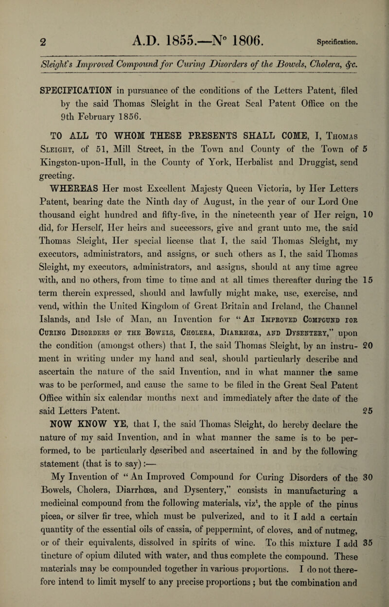 2 A.D. 1855.—N° 1806. Specification. Sleight's Improved Compound for Curing Disorders of the Bowels, Cholera, $c. SPECIFICATION in pursuance of the conditions of the Letters Patent, filed by the said Thomas Sleight in the Great Seal Patent Office on the 9 th February 1856. TO ALL TO WHOM THESE PRESENTS SHALL COME, I, Thomas Sleight, of 51, Mill Street, in the Town and County of the Town of 5 Kingston-upon-Hull, in the County of York, Herbalist and Druggist, send greeting. WHEREAS Her most Excellent Majesty Queen Victoria, by Her Letters Patent, bearing date the Ninth day of August, in the year of our Lord One thousand eight hundred and fifty-five, in the nineteenth year of Her reign, 10 did, for Herself, Her heirs and successors, give and grant unto me, the said Thomas Sleight, Her special license that I, the said Thomas Sleight, my executors, administrators, and assigns, or such others as I, the said Thomas Sleight, my executors, administrators, and assigns, should at any time agree with, and no others, from time to time and at all times thereafter during the 15 term therein expressed, should and lawfully might make, use, exercise, and vend, within the United Kingdom of Great Britain and Ireland, the Channel Islands, and Isle of Man, an Invention for “ An Improved Compound ior Curing Disorders op the Bowels, Cholera, Diarrihea, and Dysentery,” upon the condition (amongst others) that I, the said Thomas Sleight, by an instru- 20 ruent in writing under my hand and seal, should particularly describe and ascertain the nature of the said Invention, and in what manner the same was to be performed, and cause the same to be filed in the Great Seal Patent Office within six calendar months next and immediately after the date of the said Letters Patent. 25 NOW KNOW YE, that I, the said Thomas Sleight, do hereby declare the nature of my said Invention, and in what manner the same is to be per¬ formed, to be particularly described and ascertained in and by the following statement (that is to say):— My Invention of “ An Improved Compound for Curing Disorders of the 30 Bowels, Cholera, Diarrhoea, and Dysentery,” consists in manufacturing a medicinal compound from the following materials, viz1, the apple of the pinus picea, or silver fir tree, which must be pulverized, and to it I add a certain quantity of the essential oils of cassia, of peppermint, of cloves, and of nutmeg, or of their equivalents, dissolved in spirits of wine. To this mixture I add 35 tincture of opium diluted with water, and thus complete the compound. These materials may be compounded together in various proportions. I do not there¬ fore intend to limit myself to any precise proportions ; but the combination and