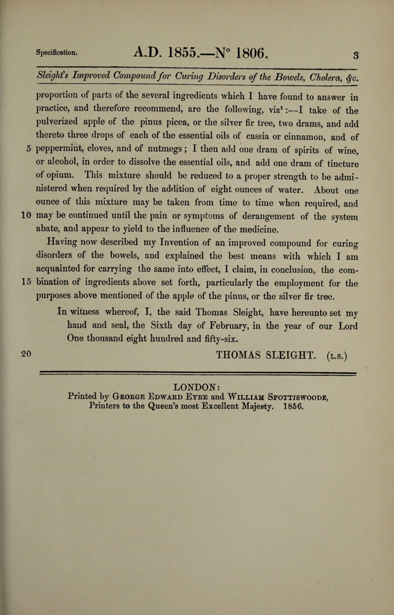 5 10 15 20 Specification. A.D. 1855.—N° 1806. 3 Sleight's Improved Compound for Curing Disorders of the Bowels, Cholera, $-c. proportion of parts of the several ingredients which I have found to answer in practice, and therefore recommend, are the following, viz*:—I take of the pulverized apple of the pinus picea, or the silver fir tree, two drams, and add thereto three drops of each of the essential oils of cassia or cinnamon, and of peppermint, cloves, and of nutmegs; I then add one dram of spirits of wine, or alcohol, in order to dissolve the essential oils, and add one dram of tincture of opium. This mixture should be reduced to a proper strength to be admi¬ nistered when required by the addition of eight ounces of water. About one ounce of this mixture may be taken from time to time when required, and may be continued until the pain or symptoms of derangement of the system abate, and appear to yield to the influence of the medicine. Having now described my Invention of an improved compound for curing- disorders of the bowels, and explained the best means with which I am acquainted for carrying the same into effect, I claim, in conclusion, the com¬ bination of ingredients above set forth, particularly the employment for the purposes above mentioned of the apple of the pinus, or the silver fir tree. In witness whereof, I, the said Thomas Sleight, have hereunto set my hand and seal, the Sixth day of February, in the year of our Lord One thousand eight hundred and fifty-six. THOMAS SLEIGHT, (l.s.) LONDON: Printed by George Edward Eyre and William Spottjswoode, Printers to the Queen’s most Excellent Majesty. 1856.