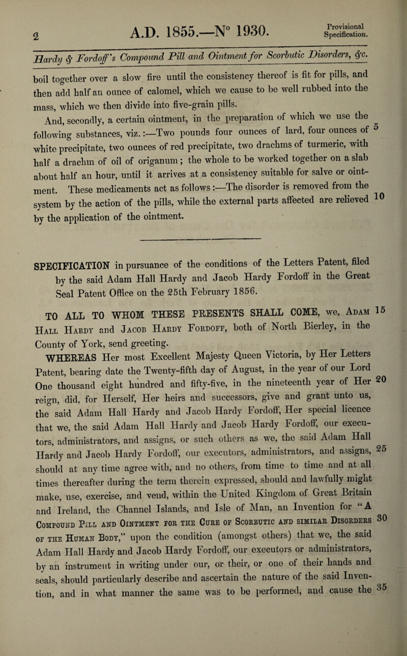 Provisional Hardy $ For doff's Compound Pill and Ointment for Scorbutic Disorders, j-c. boil together over a slow fire until the consistency thereof is fit for pills, and then add half an ounce of calomel, which we cause to be well rubbed into the mass, which we then divide into five-grain pills. And, secondly, a certain ointment, in the preparation of which we use the following substances, viz.:—Two pounds four ounces of lard, four ounces of ° white precipitate, two ounces of red precipitate, two drachms of turmeric, with half a drachm of oil of origanum; the whole to be worked together on a slab about half an hour, until it arrives at a consistency suitable for salve or oint¬ ment. These medicaments act as followsThe disorder is removed from the system by the action of the pills, while the external parts affected are relieved 10 by the application of the ointment. SPECIFICATION in pursuance of the conditions of the Letters Patent, filed by the said Adam Hall Hardy and Jacob Hardy Fordoff in the Great Seal Patent Office on the 25th February 1856. TO ALL TO WHOM THESE PRESENTS SHALL COME, we, Adam 15 Hall Hardy and Jacob Hardy Fordoff, both of North Bierley, in the County of York, send greeting. WHEREAS Her most Excellent Majesty Queen Victoria, by Her Letters Patent, bearing date the Twenty-fifth day of August, in the year of our Lord One thousand eight hundred and fifty-five, in the nineteenth year of Her 20 reign, did, for Herself, Her heirs and successors, give and grant unto us, the said Adam Hall Hardy and Jacob Hardy Fordoff, Her special licence that we, the said Adam Hall Hardy and Jacob Hardy Fordoff, our execu¬ tors, administrators, and assigns, or such others as we, the said Adam Hall Hardy and Jacob Hardy Fordoff, our executors, administrators, and assigns, 25 should at any time agree with, and no others, from time to time and at all times thereafter during the term therein expressed, should and lawfully might make, use, exercise, and vend, within the United Kingdom of Gieat Biitain and Ireland, the Channel Islands, and Isle of Man, an Invention for “A Compound Pill and Ointment for the Cure of Scorbutic and similar Disorders 30 of the Human Body,” upon the condition (amongst others) that we, the said Adam Hall Hardy and Jacob Hardy Fordoff, our executors or administrators, by an instrument in writing under our, or their, or one of their hands and seals, should particularly describe and ascertain the nature of the said Inven¬ tion, and in what manner the same was to be performed, and cause the 35